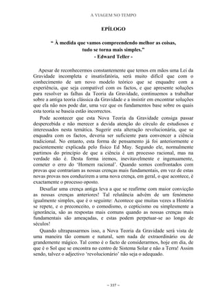 A VIAGEM NO TEMPO
~ 337 ~
EPÍLOGO
“ À medida que vamos compreendendo melhor as coisas,
tudo se torna mais simples.”
- Edward Teller -
Apesar de reconhecermos constantemente que temos em mãos uma Lei da
Gravidade incompleta e insatisfatória, será muito difícil que com o
conhecimento de um novo modelo teórico que se enquadre com a
experiência, que seja compatível com os factos, e que apresente soluções
para resolver as falhas da Teoria da Gravidade, continuemos a trabalhar
sobre a antiga teoria clássica da Gravidade e a insistir em encontrar soluções
que ela não nos pode dar, uma vez que os fundamentos base sobre os quais
esta teoria se baseia estão incorrectos.
Pode acontecer que esta Nova Teoria da Gravidade consiga passar
despercebida e não merecer a devida atenção do círculo de estudiosos e
interessados nesta temática. Sugerir esta alteração revolucionária, que se
enquadra com os factos, deveria ser suficiente para convencer a ciência
tradicional. No entanto, esta forma de pensamento já foi anteriormente e
pacientemente explicada pelo físico Ed May. Segundo ele, normalmente
partimos do princípio de que a ciência é um processo racional, mas na
verdade não é. Desta forma iremos, inevitavelmente e ingenuamente,
cometer o erro do „Homem racional‟. Quando somos confrontados com
provas que contrariam as nossas crenças mais fundamentais, em vez de estas
novas provas nos conduzirem a uma nova crença, em geral, o que acontece, é
exactamente o processo oposto.
Desafiar uma crença antiga leva a que se reafirme com maior convicção
as nossas crenças anteriores! Tal relutância advém de um fenómeno
igualmente simples, que é o seguinte: Acontece que muitas vezes a História
se repete, e o preconceito, o comodismo, o cepticismo ou simplesmente a
ignorância, são as respostas mais comuns quando as nossas crenças mais
fundamentais são ameaçadas, e estas podem perpetuar-se ao longo de
séculos!
Quando ultrapassarmos isso, a Nova Teoria da Gravidade será vista de
uma maneira tão comum e natural, sem nada de extraordinário ou de
grandemente mágico. Tal como é o facto de considerarmos, hoje em dia, de
que é o Sol que se encontra no centro de Sistema Solar e não a Terra! Assim
sendo, talvez o adjectivo „revolucionário‟ não seja o adequado.
 