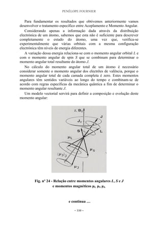 PENÉLOPE FOURNIER
~ 338 ~
Para fundamentar os resultados que obtivemos anteriormente vamos
desenvolver o tratamento específico entre Acoplamento e Momento Angular.
Considerando apenas a informação dada através da distribuição
electrónica de um átomo, sabemos que esta não é suficiente para descrever
completamente o estado do átomo, uma vez que, verifica-se
experimentalmente que várias orbitais com a mesma configuração
electrónica têm níveis de energia diferentes.
A variação dessa energia relaciona-se com o momento angular orbital L e
com o momento angular de spin S que se combinam para determinar o
momento angular total resultante do átomo J.
No cálculo do momento angular total de um átomo é necessário
considerar somente o momento angular dos electrões de valência, porque o
momento angular total de cada camada completa é zero. Estes momentos
angulares têm sentidos variáveis ao longo do tempo e combinam-se de
acordo com regras específicas da mecânica quântica a fim de determinar o
momento angular resultante J.
Um modelo vectorial servirá para definir a composição e evolução deste
momento angular:
Fig. nº 24 - Relação entre momentos angulares L, S e J
e momentos magnéticos μL μS μJ.
e continua …
 