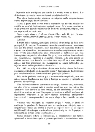 A VIAGEM NO TEMPO
~ 33 ~
O prémio mais prestigiante em ciência é o prémio Nobel da Física! É o
símbolo por excelência e uma máxima de prestígio científico.
Mas não se iludam, muitas vezes um investigador recebe um prémio anos
depois da publicação do seu trabalho!
Talvez a prova final de um triunfo científico seja ter uma unidade de
medida, ou uma lei, baptizada com o próprio nome. Se bem que para isso se
exija apenas um pequeno requisito: ter um nome estrangeiro, original, com
um toque exótico e misterioso.
São exemplo disso o: Coulomb; Gauss; Ohm; Volt; Oersted; Newton;
Ampére; Faraday; Maxwell; Hertz; Kelvin; Weber; Pascal, etc.
Adiante!
É triste, mas é verdade, que alguns cientistas levam longe de mais a sua
perseguição do sucesso. Temos como exemplo verdadeiramente espantoso o
caso dos dois irmãos Bogdanoff. Estes dois irmãos, um licenciado em Física
e outro em Matemática, apresentaram um trabalho completamente novo a
uma revista conceituadíssima onde pretendiam a publicação das suas
investigações ao público científico. No geral, estas revistas internacionais
são extremamente rigorosas e exigentes, possuem toda uma equipa de
revisão bastante bem formada em várias áreas específicas, e nem todos os
artigos que lhes apresentam são merecedores de serem publicados, são
sujeitos a uma análise profunda e eliminatória.
Em 1996, os artigos científicos destes dois irmãos foram finalmente
publicados, intitulando-se da seguinte forma: “ Transgressão das fronteiras:
para uma hermenêutica transformativa da gravitação quântica.”.
Pelo título, podemos deduzir que o assunto seria complicado, mas este
artigo passou devidamente por toda a barreira de análise e validação do
processo de refereeing.
Não vos vou adiantar os pormenores do artigo. Somente que, mais tarde,
um dos próprios autores veio a público confirmar que este artigo dito
„científico‟ não passava de uma fraude, de um amontoado de absurdos
científicos vestidos de uma linguagem pretensiosa e difícil, recheada de
argumentos complexos e de calão técnico matemático praticamente
impenetrável e incompreensível, que quase chega a fazer sentido mas não
faz.
Vejamos uma passagem do referente artigo: “ Assim, o plano de
oscilação do pêndulo de Foucault está necessariamente alinhado com a
singularidade inicial que marca a origem do espaço físico S3
, do espaço
euclidiano E4
, descrito por uma família de instantões Iβ, de raio β qualquer e,
finalmente, do espaço-tempo lorentziano M4
.”
Numa primeira leitura, a terminologia, o encadeamento dos termos
apresentados parece fazer apelo a questões profundas e, naturalmente, estar
 