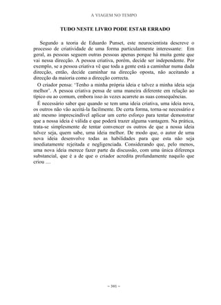 A VIAGEM NO TEMPO
~ 341 ~
TUDO NESTE LIVRO PODE ESTAR ERRADO
Segundo a teoria de Eduardo Punset, este neurocientista descreve o
processo de criatividade de uma forma particularmente interessante: Em
geral, as pessoas seguem outras pessoas apenas porque há muita gente que
vai nessa direcção. A pessoa criativa, porém, decide ser independente. Por
exemplo, se a pessoa criativa vê que toda a gente está a caminhar numa dada
direcção, então, decide caminhar na direcção oposta, não aceitando a
direcção da maioria como a direcção correcta.
O criador pensa: „Tenho a minha própria ideia e talvez a minha ideia seja
melhor‟. A pessoa criativa pensa de uma maneira diferente em relação ao
típico ou ao comum, embora isso às vezes acarrete as suas consequências.
É necessário saber que quando se tem uma ideia criativa, uma ideia nova,
os outros não vão aceitá-la facilmente. De certa forma, torna-se necessário e
até mesmo imprescindível aplicar um certo esforço para tentar demonstrar
que a nossa ideia é válida e que poderá trazer alguma vantagem. Na prática,
trata-se simplesmente de tentar convencer os outros de que a nossa ideia
talvez seja, quem sabe, uma ideia melhor. De modo que, o autor de uma
nova ideia desenvolve todas as habilidades para que esta não seja
imediatamente rejeitada e negligenciada. Considerando que, pelo menos,
uma nova ideia merece fazer parte da discussão, com uma única diferença
substancial, que é a de que o criador acredita profundamente naquilo que
criou …
 