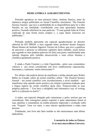 PENÉLOPE FOURNIER
~ 342 ~
DEDICATÓRIA E AGRADECIMENTOS
Pretendo agradecer ao meu primeiro leitor, António Saraiva, autor de
inúmeros artigos publicados no Jornal Científico electrónico „The General
Science Journal‟, que teve a amabilidade de se disponibilizar para ler a obra
literária na sua totalidade, contribuindo com uma apreciação bastante
positiva. Fazendo referência às suas palavras: “ É uma grande lição de Física
explicada de uma forma muito simples (…) cujas ideias merecem ser
publicadas.”.
Pretendo também apresentar um especial agradecimento ao director
editorial do IST PRESS, o meu segundo leitor, professor doutor Joaquim
Moura Ramos do Instituto Superior Técnico de Lisboa, que teve a gentileza
de percorrer e apreciar os diferentes capítulos deste trabalho, numa leitura
que segundo as suas próprias palavras foi feita com gosto, manifestando uma
opinião elogiosa pelo trabalho desenvolvido e uma crítica literária e
científica igualmente positiva.
E ainda a Paulo Fournier e a João Figueirinha , pelos seus comentários
valiosos e por terem considerado este livro simplesmente espectacular,
fascinante e, realmente „muito interessante‟!!
Por último, não poderia deixar de manifestar a minha atenção para Walter
Babin no Canadá, editor do jornal científico online ' The General Science
Journal - um jornal científico com reconhecimento a nível mundial – que
manifestou uma opinião muito positiva em relação à primeira tradução para
a língua inglesa da versão científica desta obra. Transcrevendo as suas
próprias palavras: “ You have a delightful and informative way of writing
and it is a pleasure to read it.”.
A todos, um especial obrigado pelo entusiasmo e pelos sorrisos que me
concederam. Não conseguirei jamais exprimir o quão importantes foram as
suas opiniões e comentários na minha primeira impressão e avaliação sobre
esta „Viagem‟. Uma vez mais, o meu sincero agradecimento a todas estas
pessoas.
Finalmente, este livro não faria sentido se não mencionasse uma última
dedicatória:
À memória de todos os Físicos;
E ao meu maravilhoso Universo.
 