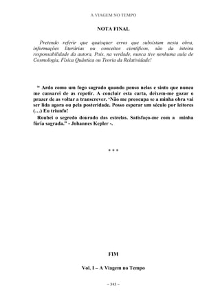 A VIAGEM NO TEMPO
~ 343 ~
NOTA FINAL
Pretendo referir que quaisquer erros que subsistam nesta obra,
informações literárias ou conceitos científicos, são da inteira
responsabilidade da autora. Pois, na verdade, nunca tive nenhuma aula de
Cosmologia, Física Quântica ou Teoria da Relatividade!
“ Ardo como um fogo sagrado quando penso nelas e sinto que nunca
me cansarei de as repetir. A concluir esta carta, deixem-me gozar o
prazer de as voltar a transcrever. „Não me preocupa se a minha obra vai
ser lida agora ou pela posteridade. Posso esperar um século por leitores
(…) Eu triunfo!
Roubei o segredo dourado das estrelas. Satisfaço-me com a minha
fúria sagrada.” - Johannes Kepler -.
* * *
FIM
Vol. I – A Viagem no Tempo
 