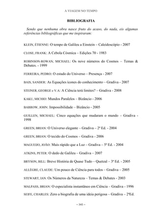 A VIAGEM NO TEMPO
~ 345 ~
BIBLIOGRAFIA
Sendo que nenhuma obra nasce fruto do acaso, do nada, eis algumas
referências bibliográficas que me inspiraram:
KLEIN, ÉTIENNE: O tempo de Galileu a Einstein – Caleidoscópio - 2007
CLOSE, FRANK: A Cebola Cósmica – Edições 70 - 1983
ROBINSON-ROWAN, MICHAEL: Os nove números do Cosmos – Temas &
Debates. - 1999
FERREIRA, PEDRO: O estado do Universo – Presença - 2007
BAIS, SANDER: As Equações ícones do conhecimento – Gradiva - 2007
STEINER, GEORGE e V.A: A Ciência terá limites? – Gradiva - 2008
KAKU, MICHIO: Mundos Paralelos – Bizâncio - 2006
BARROW, JOHN: Impossibilidade – Bizâncio - 2005
GUILLEN, MICHAEL: Cinco equações que mudaram o mundo – Gradiva -
1998
GREEN, BRIAN: O Universo elegante – Gradiva – 2ª Ed. - 2004
GREEN, BRIAN: O tecido do Cosmos – Gradiva - 2006
MAGUEIJO, JOÃO: Mais rápido que a Luz – Gradiva – 5ª Ed. - 2004
ATKINS, PETER: O dedo de Galileu – Gradiva – 2007
BRYSON, BILL: Breve História de Quase Tudo – Quetzal – 3ª Ed. - 2005
ALLÈGRE, CLAUDE: Um pouco de Ciência para todos – Gradiva – 2005
STEWART, IAN: Os Números da Natureza – Temas & Debates - 2003
MALPASS, BRIAN: O especialista instantâneo em Ciência – Gradiva - 1996
SEIFE, CHARLES: Zero a biografia de uma ideia perigosa – Gradiva – 2ªEd.
 