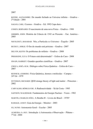 PENÉLOPE FOURNIER
~ 346 ~
2007
KOYRE, ALEXANDRE: Do mundo fechado ao Universo infinito – Gradiva –
2ª Edição - 2001
SAGAN, CARL: Cosmos – Gradiva – Ed. 1992 Capa dura -
COHEN, BERNARD: O nascimento de uma nova Física – Gradiva - 1988
GRIBBIN, JOHN: História da Ciência de 1543 ao Presente – Eur. América -
2005
NICOLESCU, BASARAB: Nós, a Partícula e o Universo – Ésquilo - 2005
BUESCU, JORGE: O fim do mundo está próximo – Gradiva - 2007
DELVIN, KEITH: Os problemas do milénio – Gradiva – 2008
PRIGOGINE, ILYA: O Futuro está determinado? – Esfera do Caos - 2008
SWAIN, HARRIET: Grandes questões científicas – Gradiva - 2007
CROCA, JOSÉ e R.M.: Diálogos sobre Física Quântica – Esfera do Caos –
2007
RESNICK e EISBERG: Física Quântica, átomos e moléculas – Campus –
24ª Ed - 1979
FEYNMAN, RICHARD: QED strange theory of light and matter – Princeton –
2002
CARVALHO, RÓMULO DE: A Radioactividade – Sá da Costa - 1985
SAFFIOTI, WALDEMAR: Fundamentos de Energia Nuclear – Vozes - 1982
MARTIN, CHARLES-NÖEL: A Bomba H – Livros do Brasil – 1970?
RAMAGE, JANET: Guia da Energia – Monitor – 2003
SÁ, NUNO: Astronomia Geral – Escolar - 2005
ALMEIDA, G e M.F.: Introdução à Astronomia e Observação – Plátano –
7ª Ed - 2004
 