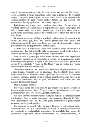 PENÉLOPE FOURNIER
~ 34 ~
fora do alcance de compreensão do mais comum dos mortais. No entanto,
como comentou o físico-matemático John Baez a propósito do referente
artigo: “ Algumas partes quase parecem fazer sentido mas, quanto mais
cuidadosamente se lêem, menos sentido fazem, até que acabam por
desencadear fortes gargalhadas … ou uma enxaqueca.”.
Poderíamos supor que estes cientistas pretendiam pôr em causa a
validade, veracidade, autenticidade e responsabilidade destas instituições. Ou
talvez tivesse sido essa a única solução que conseguiram obter para se
justificarem em público quando descobriram que o artigo não passava de
uma fraude.
O assunto tornou-se público e divulgado pelos meios de comunicação
social. Ao ponto que, estes dois irmãos processaram uma revista por
difamação mas foi decidido em tribunal que estes não tinham razão e foram
penalizados com um pagamento de indemnização.
À parte disso, a publicidade destes dois cientistas subiu em flecha e o
destaque que lhes foi atribuído pela comunicação social conferia-lhes o
estatuto de estrelas, que era provavelmente o que queriam.
Mas se estão a pensar que depois deste episódio estes dois impostores
intelectuais mantiveram-se sossegados e caíram no esquecimento, estão
muito enganados porque, a seguir a isso, resolveram proceder à publicação
de um livro intitulado “ Antes do Big-Bang “ que já vendeu em França
centenas de milhares de exemplares!
Na contra-capa deste livro apareciam comentários elogiosos escritos por
outros físicos, referindo que os resultados dos Bogdanoff eram muito
importantes. Isto levantou novamente a polémica da veracidade do conteúdo
do artigo. Contudo, quando se foi averiguar a identidade desses físicos e as
respectivas instituições para as quais trabalhavam, verificou-se que não
passava de mais uma fraude!
Qual a moral da história?
Na verdade ainda não o sabemos. O que é facto é que já procederam ao
lançamento de um novo livro “ Viagem em direcção ao instante zero “, que
promete ser um novo best-seller! A profecia continua …
No outro extremo também temos exemplos notáveis e verdadeiramente
inspiradores. Sem pretender maçar-vos, vou-vos contar a história de Euler.
Pois infelizmente, hoje em dia, este génio matemático é praticamente
desconhecido do grande público.
Curiosamente Leonhard Euler, tal como Einstein, era de origem suíça.
Nascido no séc. XVIII, a vida científica de Euler foi um verdadeiro dilúvio
de inspiração e produtividade matemática de qualidade bem como de
quantidade inigualável. Muito sucintamente foi, indiscutivelmente, o
 