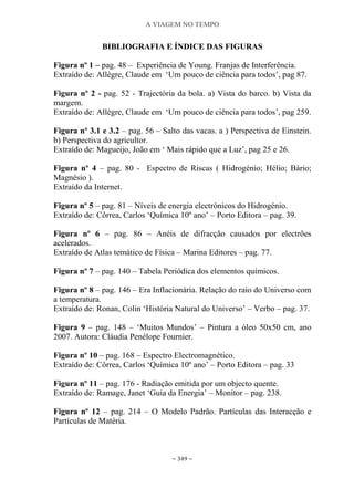 A VIAGEM NO TEMPO
~ 349 ~
BIBLIOGRAFIA E ÍNDICE DAS FIGURAS
Figura nº 1 – pag. 48 – Experiência de Young. Franjas de Interferência.
Extraído de: Allègre, Claude em „Um pouco de ciência para todos‟, pag 87.
Figura nº 2 - pag. 52 - Trajectória da bola. a) Vista do barco. b) Vista da
margem.
Extraído de: Allègre, Claude em „Um pouco de ciência para todos‟, pag 259.
Figura nº 3.1 e 3.2 – pag. 56 – Salto das vacas. a ) Perspectiva de Einstein.
b) Perspectiva do agricultor.
Extraído de: Magueijo, João em „ Mais rápido que a Luz‟, pag 25 e 26.
Figura nº 4 – pag. 80 - Espectro de Riscas ( Hidrogénio; Hélio; Bário;
Magnésio ).
Extraído da Internet.
Figura nº 5 – pag. 81 – Níveis de energia electrónicos do Hidrogénio.
Extraído de: Côrrea, Carlos „Química 10º ano‟ – Porto Editora – pag. 39.
Figura nº 6 – pag. 86 – Anéis de difracção causados por electrões
acelerados.
Extraído de Atlas temático de Física – Marina Editores – pag. 77.
Figura nº 7 – pag. 140 – Tabela Periódica dos elementos químicos.
Figura nº 8 – pag. 146 – Era Inflacionária. Relação do raio do Universo com
a temperatura.
Extraído de: Ronan, Colin „História Natural do Universo‟ – Verbo – pag. 37.
Figura 9 – pag. 148 – „Muitos Mundos‟ – Pintura a óleo 50x50 cm, ano
2007. Autora: Cláudia Penélope Fournier.
Figura nº 10 – pag. 168 – Espectro Electromagnético.
Extraído de: Côrrea, Carlos „Química 10º ano‟ – Porto Editora – pag. 33
Figura nº 11 – pag. 176 - Radiação emitida por um objecto quente.
Extraído de: Ramage, Janet „Guia da Energia‟ – Monitor – pag. 238.
Figura nº 12 – pag. 214 – O Modelo Padrão. Partículas das Interacção e
Partículas de Matéria.
 