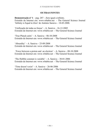 A VIAGEM NO TEMPO
~ 351 ~
OUTRAS FONTES
Demonstração nº 1 - pag. 287 – Zero igual a infinito.
Extraído da Internet em: www.wbabin.net - The General Science Journal
„Infinity is Equal to Zero‟ de António Saraiva – 18-03-2008.
„Unificação de todas as forças‟ – A. Saraiva – 16-12-2005
Extraído da Internet em: www.wbabin.net - The General Science Journal
„True Planck units‟ – A. Saraiva – 06-10-2008
Extraído da Internet em: www.wbabin.net - The General Science Journal
„Absurdity‟ – A. Saraiva – 23-09-2008
Extraído da Internet em: www.wbabin.net - The General Science Journal
„Force between a proton and an electron‟ – A. Saraiva – 08-10-2008
Extraído da Internet em: www.wbabin.net - The General Science Journal
„The Hubble constant is variable‟ – A. Saraiva – 30-01-2006
Extraído da Internet em: www.wbabin.net - The General Science Journal
„Time doesn‟t exist‟ – A. Saraiva – 26-06-2006
Extraído da Internet em: www.wbabin.net - The General Science Journal
 