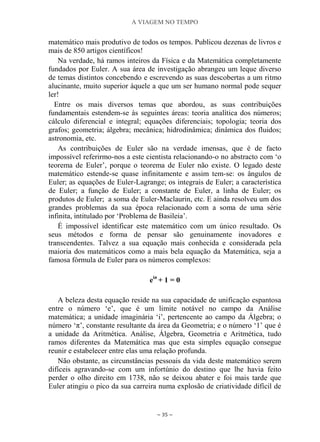 A VIAGEM NO TEMPO
~ 35 ~
matemático mais produtivo de todos os tempos. Publicou dezenas de livros e
mais de 850 artigos científicos!
Na verdade, há ramos inteiros da Física e da Matemática completamente
fundados por Euler. A sua área de investigação abrangeu um leque diverso
de temas distintos concebendo e escrevendo as suas descobertas a um ritmo
alucinante, muito superior àquele a que um ser humano normal pode sequer
ler!
Entre os mais diversos temas que abordou, as suas contribuições
fundamentais estendem-se às seguintes áreas: teoria analítica dos números;
cálculo diferencial e integral; equações diferenciais; topologia; teoria dos
grafos; geometria; álgebra; mecânica; hidrodinâmica; dinâmica dos fluidos;
astronomia, etc.
As contribuições de Euler são na verdade imensas, que é de facto
impossível referirmo-nos a este cientista relacionando-o no abstracto com „o
teorema de Euler‟, porque o teorema de Euler não existe. O legado deste
matemático estende-se quase infinitamente e assim tem-se: os ângulos de
Euler; as equações de Euler-Lagrange; os integrais de Euler; a característica
de Euler; a função de Euler; a constante de Euler, a linha de Euler; os
produtos de Euler; a soma de Euler-Maclaurin, etc. E ainda resolveu um dos
grandes problemas da sua época relacionado com a soma de uma série
infinita, intitulado por „Problema de Basileia‟.
É impossível identificar este matemático com um único resultado. Os
seus métodos e forma de pensar são genuinamente inovadores e
transcendentes. Talvez a sua equação mais conhecida e considerada pela
maioria dos matemáticos como a mais bela equação da Matemática, seja a
famosa fórmula de Euler para os números complexos:
eiπ
+ 1 = 0
A beleza desta equação reside na sua capacidade de unificação espantosa
entre o número „e‟, que é um limite notável no campo da Análise
matemática; a unidade imaginária „i‟, pertencente ao campo da Álgebra; o
número „π‟, constante resultante da área da Geometria; e o número „1‟ que é
a unidade da Aritmética. Análise, Álgebra, Geometria e Aritmética, tudo
ramos diferentes da Matemática mas que esta simples equação consegue
reunir e estabelecer entre elas uma relação profunda.
Não obstante, as circunstâncias pessoais da vida deste matemático serem
difíceis agravando-se com um infortúnio do destino que lhe havia feito
perder o olho direito em 1738, não se deixou abater e foi mais tarde que
Euler atingiu o pico da sua carreira numa explosão de criatividade difícil de
 