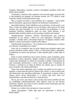 PENÉLOPE FOURNIER
~ 36 ~
imaginar. Matemático, cientista, escritor e divulgador científico, Euler não
parecia deste mundo!
Cruelmente, o destino volta a aparecer com um rude golpe, que poria fim
à vida produtiva de qualquer ser humano normal: em 1771 perde a visão
esquerda, ficando assim praticamente cego.
Mas a resposta de Euler a este infortúnio foi a seguinte: “ assim tenho
menos distracções; agora posso dedicar-me totalmente à matemática. “.
Inacreditavelmente, Euler trabalhava com assistentes, um dos quais o seu
filho, e tinha um quadro gigante no seu escritório, onde escrevia em letras
enormes que mal conseguia ver. A sua memória era prodigiosa, e a sua
produção científica expandia-se cada vez mais. Neste período, a sua
produtividade científica média era de um artigo científico por semana!
Espantosamente, efectuava cálculos intrincadíssimos que realizava
totalmente na sua cabeça e ditava aos seus assistentes. Concebeu, por
exemplo, o tratado sobre o movimento lunar de 775 páginas; tratados sobre
álgebra e, quase ironicamente, tratados sobre óptica!
Parafraseando Jorge Buescu: “ Se a literatura teve Shakespeare e a música
teve Mozart, a matemática teve Euler.”.
Estas são as excepções, mas no geral, alguém que pretenda seguir uma
carreira científica começa, desde o início, a coleccionar galões e galardões.
O problema em iniciar este percurso é saber quando parar e onde estão os
limites.
Entre os graus académicos há os graus normais, graus avançados, graus
honoríficos e graus superiores. Depois, arranja-se uma pequena maleta de
viagem para transportar os títulos de associado, membro, representante de
uma associação profissional, e talvez uma entrada para a Academia de
Ciências, e termina-se no título de Doutor em ciência, que se resume no
peso, em quilos, dos artigos publicados!
Outra nota muito importante, que é sempre necessária ter em conta, é a
seguinte: a maior parte da ciência é apenas uma „teoria‟ e o que a motiva não
são observações que aguardam explicação. É exactamente o oposto. Cabe à
ciência prever novas observações; é o teórico que deve dizer aos
experimentais o que hão-de observar e o que procurar.
Diz-se, por vezes, que nunca se deve aceitar uma teoria científica até esta
ser confirmada experimentalmente. Mas afirmou certa vez um famoso
astrónomo, Kepler, que nunca se deve acreditar numa observação que não
seja confirmada por uma teoria!
Desejo-vos, a todos, boa sorte para as vossas carreiras!
Agora, prossigamos. Tenho algo para vos apresentar: a Teoria da
Relatividade!!
 