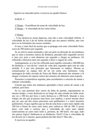 PENÉLOPE FOURNIER
~ 38 ~
Agarrou no marcador preto e escreveu no quadro branco:
PARTE I
1º Ponto: - O problema da soma da velocidade da luz;
2º Ponto: - A velocidade da luz como limite.
1º Ponto:
- A luz desloca-se muito depressa, mas não a uma velocidade infinita. A
velocidade da luz é de tal forma elevada que nos parece infinita, mas isso
deve-se às limitações dos nossos sentidos.
O som, é mais fácil de aceitar que se propaga com uma velocidade finita:
cerca de 300 metros por segundo.
Se eu estiver numa montanha e der um grito na direcção de um penhasco
que se situa a trezentos metros de distância, passados dois segundos ouvirei
o meu eco, pois o som demorou um segundo a chegar ao penhasco, foi
reflectido e demorou mais um segundo a fazer a viagem de volta.
Analogamente, se a luz for reflectida num espelho colocada a 300.000 km
de distância, o „eco-de-luz‟ estará de volta dois segundos após esta ter sido
emitida. E é por este princípio que funcionam os radares. Mesmo as
comunicações no espaço têm de ter em conta este fenómeno. Uma
mensagem de rádio enviada da Terra até Marte demorará dez minutos a lá
chegar e teríamos de esperar outros dez minutos até obtermos uma resposta.
Passemos à experiência seguinte, para recordarmos o conceito de somar e
subtrair velocidades.
Calculo que todos nós tenhamos aprendido a fazer contas de somar e de
subtrair, pois bem:
Se eu vejo partirem dois carros da linha de partida, supostamente ao
mesmo tempo, e estes deslocam-se ao longo de uma estrada em linha recta;
um vai a 100 km por hora e outro desloca-se a 200 km/h. Quando o meu
relógio me diz que já passou uma hora, isso implica, e posso mesmo dizer
que sei, que um dos carros percorreu cem quilómetros e o outro duzentos
quilómetros. O que significa que ao fim de uma hora o carro mais rápido está
100 km à frente do carro mais lento, pois subtrai-se 100 de 200. E posso
dizer, com toda a certeza, que a velocidade do carro mais rápido
relativamente ao carro mais lento é, portanto, de 100 km/h. Até aqui, tudo
isto parece lógico! Subtraem-se as distâncias. Fácil!! Com a velocidade da
luz deveria ser o mesmo, quem poderia duvidar disso?! Mas não…
E escreveu no quadro:
 