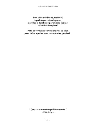 A VIAGEM NO TEMPO
~ 3 ~
Esta obra destina-se, somente,
àqueles que estão dispostos
a aceitar o desafio de parar para pensar,
reflectir e imaginar!
Para os corajosos e aventureiros, ou seja,
para todos aqueles para quem tudo é possível!!
“ Que vivas num tempo interessante.”
- Confúcio -
 