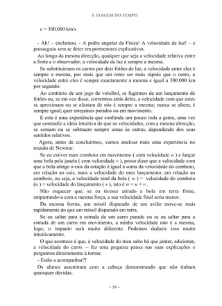 A VIAGEM NO TEMPO
~ 39 ~
c = 300.000 km/s
- Ah! – exclamou. - A pedra angular da Física! A velocidade da luz! – e
prosseguiu sem se deter em pormenores explicativos.
Ao longo da mesma direcção, qualquer que seja a velocidade relativa entre
a fonte e o observador, a velocidade da luz é sempre a mesma.
Se substituirmos os carros por dois fotões de luz, a velocidade entre eles é
sempre a mesma, por mais que um tente ser mais rápido que o outro, a
velocidade entre eles é sempre exactamente a mesma e igual a 300.000 km
por segundo.
Ao contrário de um jogo de voleibol, se fugirmos de um lançamento de
fotões ou, se em vez disso, corrermos atrás deles, a velocidade com que estes
se aproximam ou se afastam de nós é sempre a mesma; nunca se altera; é
sempre igual; quer estejamos parados ou em movimento.
E esta é uma experiência que confunde um pouco toda a gente, uma vez
que contradiz a ideia intuitiva de que as velocidades, com a mesma direcção,
se somam ou se subtraem sempre umas às outras, dependendo dos seus
sentidos relativos.
Agora, antes de concluirmos, vamos analisar mais uma experiência no
mundo de Newton:
Se eu estiver num comboio em movimento ( com velocidade u ) e lançar
uma bola pela janela ( com velocidade v ), posso dizer que a velocidade com
que a bola atinge o cais da estação é igual à soma da velocidade do comboio,
em relação ao cais, mais a velocidade do meu lançamento, em relação ao
comboio, ou seja, a velocidade total da bola ( w ) = velocidade do comboio
(u ) + velocidade do lançamento ( v ), isto é w = u + v .
Não esquecer que, se eu tivesse atirado a bola em terra firme,
empurrando-a com a mesma força, a sua velocidade final seria menor.
Da mesma forma, um míssil disparado de um avião move-se mais
rapidamente do que um míssil disparado em terra.
Se eu saltar para a estrada de um carro parado ou se eu saltar para a
estrada de um carro em movimento, a minha velocidade não é a mesma,
logo, o impacto será muito diferente. Podemos deduzir isso muito
intuitivamente.
O que acontece é que, à velocidade do meu salto há que juntar, adicionar,
a velocidade do carro. – fez uma pequena pausa nas suas explicações e
perguntou directamente à turma:
- Estão a acompanhar?!
Os alunos assentiram com a cabeça demonstrando que não tinham
quaisquer dúvidas.
 