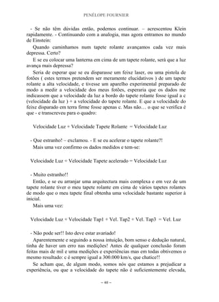 PENÉLOPE FOURNIER
~ 40 ~
- Se não têm dúvidas então, podemos continuar. – acrescentou Klein
rapidamente. - Continuando com a analogia, mas agora entramos no mundo
de Einstein:
Quando caminhamos num tapete rolante avançamos cada vez mais
depressa. Certo?
E se eu colocar uma lanterna em cima de um tapete rolante, será que a luz
avança mais depressa?
Seria de esperar que se eu disparasse um feixe laser, ou uma pistola de
fotões ( estes termos pretendem ser meramente elucidativos ) de um tapete
rolante a alta velocidade, e tivesse um aparelho experimental preparado de
modo a medir a velocidade dos meus fotões, esperaria que os dados me
indicassem que a velocidade da luz a bordo do tapete rolante fosse igual a c
(velocidade da luz ) + a velocidade do tapete rolante. E que a velocidade do
feixe disparado em terra firme fosse apenas c. Mas não… o que se verifica é
que - e transcreveu para o quadro:
Velocidade Luz + Velocidade Tapete Rolante = Velocidade Luz
- Que estranho! – exclamou. - E se eu acelerar o tapete rolante?!
Mais uma vez confirmo os dados medidos e tem-se:
Velocidade Luz + Velocidade Tapete acelerado = Velocidade Luz
- Muito estranho!!
Então, e se eu arranjar uma arquitectura mais complexa e em vez de um
tapete rolante tiver o meu tapete rolante em cima de vários tapetes rolantes
de modo que o meu tapete final obtenha uma velocidade bastante superior à
inicial.
Mais uma vez:
Velocidade Luz + Velocidade Tap1 + Vel. Tap2 + Vel. Tap3 = Vel. Luz
- Não pode ser!! Isto deve estar avariado!
Aparentemente e seguindo a nossa intuição, bom senso e dedução natural,
tinha de haver um erro nas medições! Antes de qualquer conclusão foram
feitas mais de mil e uma medições e experiências mas em todas obtivemos o
mesmo resultado: c é sempre igual a 300.000 km/s, que chatice!!
Se acham que, de algum modo, somos nós que estamos a prejudicar a
experiência, ou que a velocidade do tapete não é suficientemente elevada,
 