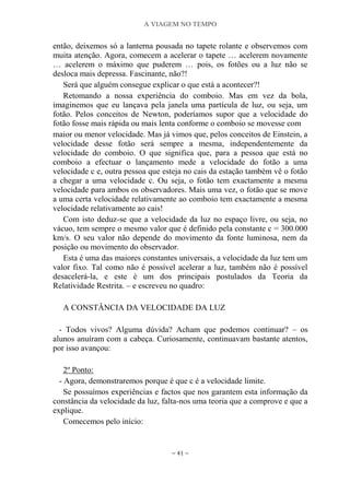 A VIAGEM NO TEMPO
~ 41 ~
então, deixemos só a lanterna pousada no tapete rolante e observemos com
muita atenção. Agora, comecem a acelerar o tapete … acelerem novamente
… acelerem o máximo que puderem … pois, os fotões ou a luz não se
desloca mais depressa. Fascinante, não?!
Será que alguém consegue explicar o que está a acontecer?!
Retomando a nossa experiência do comboio. Mas em vez da bola,
imaginemos que eu lançava pela janela uma partícula de luz, ou seja, um
fotão. Pelos conceitos de Newton, poderíamos supor que a velocidade do
fotão fosse mais rápida ou mais lenta conforme o comboio se movesse com
maior ou menor velocidade. Mas já vimos que, pelos conceitos de Einstein, a
velocidade desse fotão será sempre a mesma, independentemente da
velocidade do comboio. O que significa que, para a pessoa que está no
comboio a efectuar o lançamento mede a velocidade do fotão a uma
velocidade c e, outra pessoa que esteja no cais da estação também vê o fotão
a chegar a uma velocidade c. Ou seja, o fotão tem exactamente a mesma
velocidade para ambos os observadores. Mais uma vez, o fotão que se move
a uma certa velocidade relativamente ao comboio tem exactamente a mesma
velocidade relativamente ao cais!
Com isto deduz-se que a velocidade da luz no espaço livre, ou seja, no
vácuo, tem sempre o mesmo valor que é definido pela constante c = 300.000
km/s. O seu valor não depende do movimento da fonte luminosa, nem da
posição ou movimento do observador.
Esta é uma das maiores constantes universais, a velocidade da luz tem um
valor fixo. Tal como não é possível acelerar a luz, também não é possível
desacelerá-la, e este é um dos principais postulados da Teoria da
Relatividade Restrita. – e escreveu no quadro:
A CONSTÂNCIA DA VELOCIDADE DA LUZ
- Todos vivos? Alguma dúvida? Acham que podemos continuar? – os
alunos anuíram com a cabeça. Curiosamente, continuavam bastante atentos,
por isso avançou:
2º Ponto:
- Agora, demonstraremos porque é que c é a velocidade limite.
Se possuímos experiências e factos que nos garantem esta informação da
constância da velocidade da luz, falta-nos uma teoria que a comprove e que a
explique.
Comecemos pelo início:
 