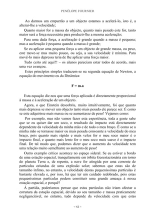 PENÉLOPE FOURNIER
~ 42 ~
Ao darmos um empurrão a um objecto estamos a acelerá-lo, isto é, a
alterar-lhe a velocidade;
Quanto maior for a massa do objecto, quanto mais pesado este for, tanto
maior será a força necessária para produzir-lhe a mesma aceleração;
Para uma dada força, a aceleração é grande quando a massa é pequena;
mas a aceleração é pequena quando a massa é grande;
Se eu aplicar uma pequena força a um objecto de grande massa, ou peso,
este move-se mas muito pouco, ou seja, a sua velocidade é mínima. Para
movê-lo mais depressa teria de lhe aplicar uma força maior.
Tudo certo até aqui?! – os alunos pareciam estar todos de acordo, mais
uma vez avançou.
Estes princípios simples traduzem-se na segunda equação de Newton, a
equação do movimento ou da Dinâmica:
F = m.a
Esta equação diz-nos que uma força aplicada é directamente proporcional
à massa e à aceleração de um objecto.
Agora, o que Einstein descobriu, muito intuitivamente, foi que quanto
mais depressa se mover um objecto tanto mais pesado ele parece ser. É como
se este adquirisse mais massa ou se aumentasse de peso! Vejamos como:
Por exemplo, mas não vamos fazer esta experiência, toda a gente sabe
que se eu quiser dar um soco, o resultado do impacto está directamente
dependente da velocidade da minha mão e de todo o meu braço. É como se a
minha mão se tornasse maior ou mais pesada consoante a velocidade do meu
braço, pois quanto mais rápido e mais veloz for o meu soco maior é o
impacto final, e quanto mais lento for o meu soco mais suave é o impacto
final. De tal modo que, podemos dizer que o aumento da velocidade tem
uma relação muito semelhante ao aumento de peso!
Outro exemplo crítico acontece no espaço sideral. Se eu estiver a bordo
de uma estação espacial, tranquilamente em órbita Geoestacionária em torno
do planeta Terra e, de repente, a nave for atingida por uma corrente de
partículas oriundas de uma explosão solar; sabemos que estas são de
tamanho ínfimo, no entanto, a velocidade destas pequeníssimas partículas é
bastante elevada e, por isso, há que ter um cuidado redobrado, pois estas
pequeníssimas partículas podem constituir uma grande ameaça à nossa
estação espacial, e porquê?
À partida, poderíamos pensar que estas partículas não iriam afectar a
estrutura da estação espacial, devido ao seu tamanho e massa praticamente
negligenciável, no entanto, tudo depende da velocidade com que estas
 