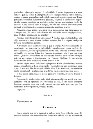 A VIAGEM NO TEMPO
~ 43 ~
partículas viajam pelo espaço. A velocidade é muito importante e é esta
variável que faz toda a diferença! Explosões intergalácticas e ventos solares,
podem projectar partículas a velocidades verdadeiramente espantosas. Estas
partículas de massa extremamente pequena, viajando a velocidades super-
rápidas podem constituir um autêntico perigo para os astronautas a bordo da
estação. A sua colisão com a estação, ou com um satélite em órbita pode
produzir e implicar estragos muito, mas muito grandes e graves.
Podemos pensar como é que uma coisa tão pequena, que nem sequer se
consegue ver, de massa inicialmente tão reduzida, quase negligenciável,
pode produzir um impacto tão grande!
Pois é, o segredo reside na velocidade! À medida que a velocidade de um
objecto aumenta, a sua „massa‟ também aumenta, isto é, o respectivo objecto
torna-se bastante mais pesado.
A tradução física deste processo é que a Energia Cinética associada ao
movimento, ao aumento da velocidade, transforma-se numa espécie de
massa adicional, que se repercute num efeito final, como se o impacto fosse
produzido por massas diferentes, bastante superiores, isto é, por um peso
maior. Quando a velocidade de um objecto aumenta este absorve energia
exterior do campo e transforma-a em Energia Cinética. O movimento
transforma-se numa espécie de massa inercial extra.
Estão a seguir o meu raciocínio?!- perguntou Klein, olhando directamente
para os seus alunos, e disse subtilmente – Assim tem-se que, a massa de uma
corpo é uma medida da sua velocidade! Este é, na realidade, um conceito
muito importante! – exclamou de uma forma mais pensativa do que antes.
E fica assim apresentado o nosso primeiro conceito, de que a Massa é
Relativa.
Aumentando ainda mais a velocidade do nosso objecto, verifica-se que,
conforme este se aproxima da velocidade da luz, a sua massa aumenta
bastante, aumenta tanto que tende mesmo para um valor extremo, que é o
valor mais elevado possível, ou seja, infinito.
Logo, se:
FF == mm .. aa
E passamos a ter:
FF == mmiinnffiinniittaa .. aa
Daqui resulta que seria necessário aplicar uma força infinita capaz de
mover e acelerar uma massa infinita. O que não existe! Pois se a massa do
 