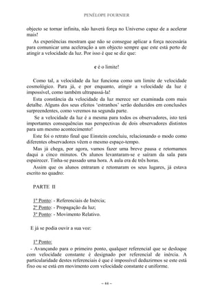 PENÉLOPE FOURNIER
~ 44 ~
objecto se tornar infinita, não haverá força no Universo capaz de a acelerar
mais!
As experiências mostram que não se consegue aplicar a força necessária
para comunicar uma aceleração a um objecto sempre que este está perto de
atingir a velocidade da luz. Por isso é que se diz que:
c é o limite!
Como tal, a velocidade da luz funciona como um limite de velocidade
cosmológico. Para já, e por enquanto, atingir a velocidade da luz é
impossível, como também ultrapassá-la!
Esta constância da velocidade da luz merece ser examinada com mais
detalhe. Alguns dos seus efeitos „estranhos‟ serão deduzidos em conclusões
surpreendentes, como veremos na segunda parte.
Se a velocidade da luz é a mesma para todos os observadores, isto terá
importantes consequências nas perspectivas de dois observadores distintos
para um mesmo acontecimento!
Este foi o retrato final que Einstein concluiu, relacionando o modo como
diferentes observadores vêem o mesmo espaço-tempo.
Mas já chega, por agora, vamos fazer uma breve pausa e retornamos
daqui a cinco minutos. Os alunos levantaram-se e saíram da sala para
espairecer. Tinha-se passado uma hora. A aula era de três horas.
Assim que os alunos entraram e retomaram os seus lugares, já estava
escrito no quadro:
PARTE II
1º Ponto: - Referenciais de Inércia;
2º Ponto: - Propagação da luz;
3º Ponto: - Movimento Relativo.
E já se podia ouvir a sua voz:
1º Ponto:
- Avançando para o primeiro ponto, qualquer referencial que se desloque
com velocidade constante é designado por referencial de inércia. A
particularidade destes referenciais é que é impossível deduzirmos se este está
fixo ou se está em movimento com velocidade constante e uniforme.
 