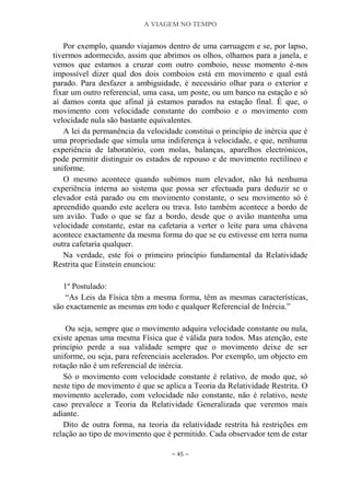 A VIAGEM NO TEMPO
~ 45 ~
Por exemplo, quando viajamos dentro de uma carruagem e se, por lapso,
tivermos adormecido, assim que abrimos os olhos, olhamos para a janela, e
vemos que estamos a cruzar com outro comboio, nesse momento é-nos
impossível dizer qual dos dois comboios está em movimento e qual está
parado. Para desfazer a ambiguidade, é necessário olhar para o exterior e
fixar um outro referencial, uma casa, um poste, ou um banco na estação e só
aí damos conta que afinal já estamos parados na estação final. É que, o
movimento com velocidade constante do comboio e o movimento com
velocidade nula são bastante equivalentes.
A lei da permanência da velocidade constitui o princípio de inércia que é
uma propriedade que simula uma indiferença à velocidade, e que, nenhuma
experiência de laboratório, com molas, balanças, aparelhos electrónicos,
pode permitir distinguir os estados de repouso e de movimento rectilíneo e
uniforme.
O mesmo acontece quando subimos num elevador, não há nenhuma
experiência interna ao sistema que possa ser efectuada para deduzir se o
elevador está parado ou em movimento constante, o seu movimento só é
apreendido quando este acelera ou trava. Isto também acontece a bordo de
um avião. Tudo o que se faz a bordo, desde que o avião mantenha uma
velocidade constante, estar na cafetaria a verter o leite para uma chávena
acontece exactamente da mesma forma do que se eu estivesse em terra numa
outra cafetaria qualquer.
Na verdade, este foi o primeiro princípio fundamental da Relatividade
Restrita que Einstein enunciou:
1º Postulado:
“As Leis da Física têm a mesma forma, têm as mesmas características,
são exactamente as mesmas em todo e qualquer Referencial de Inércia.”
Ou seja, sempre que o movimento adquira velocidade constante ou nula,
existe apenas uma mesma Física que é válida para todos. Mas atenção, este
princípio perde a sua validade sempre que o movimento deixe de ser
uniforme, ou seja, para referenciais acelerados. Por exemplo, um objecto em
rotação não é um referencial de inércia.
Só o movimento com velocidade constante é relativo, de modo que, só
neste tipo de movimento é que se aplica a Teoria da Relatividade Restrita. O
movimento acelerado, com velocidade não constante, não é relativo, neste
caso prevalece a Teoria da Relatividade Generalizada que veremos mais
adiante.
Dito de outra forma, na teoria da relatividade restrita há restrições em
relação ao tipo de movimento que é permitido. Cada observador tem de estar
 