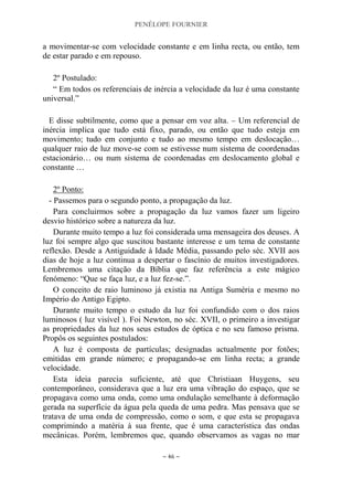 PENÉLOPE FOURNIER
~ 46 ~
a movimentar-se com velocidade constante e em linha recta, ou então, tem
de estar parado e em repouso.
2º Postulado:
“ Em todos os referenciais de inércia a velocidade da luz é uma constante
universal.”
E disse subtilmente, como que a pensar em voz alta. – Um referencial de
inércia implica que tudo está fixo, parado, ou então que tudo esteja em
movimento; tudo em conjunto e tudo ao mesmo tempo em deslocação…
qualquer raio de luz move-se com se estivesse num sistema de coordenadas
estacionário… ou num sistema de coordenadas em deslocamento global e
constante …
2º Ponto:
- Passemos para o segundo ponto, a propagação da luz.
Para concluirmos sobre a propagação da luz vamos fazer um ligeiro
desvio histórico sobre a natureza da luz.
Durante muito tempo a luz foi considerada uma mensageira dos deuses. A
luz foi sempre algo que suscitou bastante interesse e um tema de constante
reflexão. Desde a Antiguidade à Idade Média, passando pelo séc. XVII aos
dias de hoje a luz continua a despertar o fascínio de muitos investigadores.
Lembremos uma citação da Bíblia que faz referência a este mágico
fenómeno: “Que se faça luz, e a luz fez-se.”.
O conceito de raio luminoso já existia na Antiga Suméria e mesmo no
Império do Antigo Egipto.
Durante muito tempo o estudo da luz foi confundido com o dos raios
luminosos ( luz visível ). Foi Newton, no séc. XVII, o primeiro a investigar
as propriedades da luz nos seus estudos de óptica e no seu famoso prisma.
Propôs os seguintes postulados:
A luz é composta de partículas; designadas actualmente por fotões;
emitidas em grande número; e propagando-se em linha recta; a grande
velocidade.
Esta ideia parecia suficiente, até que Christiaan Huygens, seu
contemporâneo, considerava que a luz era uma vibração do espaço, que se
propagava como uma onda, como uma ondulação semelhante à deformação
gerada na superfície da água pela queda de uma pedra. Mas pensava que se
tratava de uma onda de compressão, como o som, e que esta se propagava
comprimindo a matéria à sua frente, que é uma característica das ondas
mecânicas. Porém, lembremos que, quando observamos as vagas no mar
 