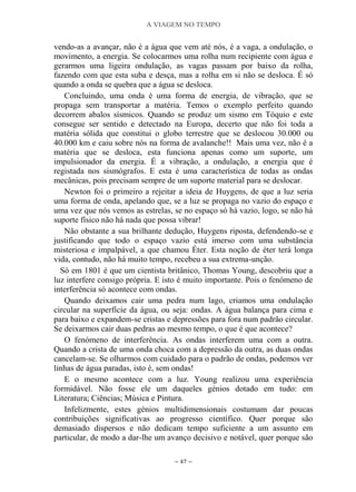 A VIAGEM NO TEMPO
~ 47 ~
vendo-as a avançar, não é a água que vem até nós, é a vaga, a ondulação, o
movimento, a energia. Se colocarmos uma rolha num recipiente com água e
gerarmos uma ligeira ondulação, as vagas passam por baixo da rolha,
fazendo com que esta suba e desça, mas a rolha em si não se desloca. É só
quando a onda se quebra que a água se desloca.
Concluindo, uma onda é uma forma de energia, de vibração, que se
propaga sem transportar a matéria. Temos o exemplo perfeito quando
decorrem abalos sísmicos. Quando se produz um sismo em Tóquio e este
consegue ser sentido e detectado na Europa, decerto que não foi toda a
matéria sólida que constitui o globo terrestre que se deslocou 30.000 ou
40.000 km e caiu sobre nós na forma de avalanche!! Mais uma vez, não é a
matéria que se desloca, esta funciona apenas como um suporte, um
impulsionador da energia. É a vibração, a ondulação, a energia que é
registada nos sismógrafos. E esta é uma característica de todas as ondas
mecânicas, pois precisam sempre de um suporte material para se deslocar.
Newton foi o primeiro a rejeitar a ideia de Huygens, de que a luz seria
uma forma de onda, apelando que, se a luz se propaga no vazio do espaço e
uma vez que nós vemos as estrelas, se no espaço só há vazio, logo, se não há
suporte físico não há nada que possa vibrar!
Não obstante a sua brilhante dedução, Huygens riposta, defendendo-se e
justificando que todo o espaço vazio está imerso com uma substância
misteriosa e impalpável, a que chamou Éter. Esta noção de éter terá longa
vida, contudo, não há muito tempo, recebeu a sua extrema-unção.
Só em 1801 é que um cientista britânico, Thomas Young, descobriu que a
luz interfere consigo própria. E isto é muito importante. Pois o fenómeno de
interferência só acontece com ondas.
Quando deixamos cair uma pedra num lago, criamos uma ondulação
circular na superfície da água, ou seja: ondas. A água balança para cima e
para baixo e expandem-se cristas e depressões para fora num padrão circular.
Se deixarmos cair duas pedras ao mesmo tempo, o que é que acontece?
O fenómeno de interferência. As ondas interferem uma com a outra.
Quando a crista de uma onda choca com a depressão da outra, as duas ondas
cancelam-se. Se olharmos com cuidado para o padrão de ondas, podemos ver
linhas de água paradas, isto é, sem ondas!
E o mesmo acontece com a luz. Young realizou uma experiência
formidável. Não fosse ele um daqueles génios dotado em tudo: em
Literatura; Ciências; Música e Pintura.
Infelizmente, estes génios multidimensionais costumam dar poucas
contribuições significativas ao progresso científico. Quer porque são
demasiado dispersos e não dedicam tempo suficiente a um assunto em
particular, de modo a dar-lhe um avanço decisivo e notável, quer porque são
 