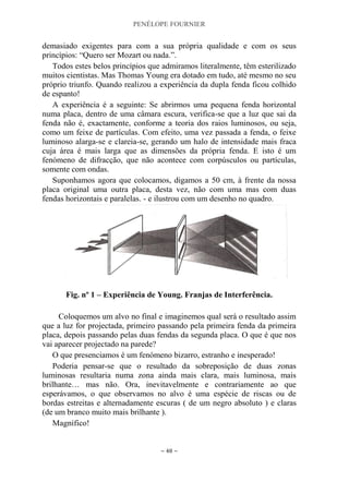 PENÉLOPE FOURNIER
~ 48 ~
demasiado exigentes para com a sua própria qualidade e com os seus
princípios: “Quero ser Mozart ou nada.”.
Todos estes belos princípios que admiramos literalmente, têm esterilizado
muitos cientistas. Mas Thomas Young era dotado em tudo, até mesmo no seu
próprio triunfo. Quando realizou a experiência da dupla fenda ficou colhido
de espanto!
A experiência é a seguinte: Se abrirmos uma pequena fenda horizontal
numa placa, dentro de uma câmara escura, verifica-se que a luz que sai da
fenda não é, exactamente, conforme a teoria dos raios luminosos, ou seja,
como um feixe de partículas. Com efeito, uma vez passada a fenda, o feixe
luminoso alarga-se e clareia-se, gerando um halo de intensidade mais fraca
cuja área é mais larga que as dimensões da própria fenda. E isto é um
fenómeno de difracção, que não acontece com corpúsculos ou partículas,
somente com ondas.
Suponhamos agora que colocamos, digamos a 50 cm, à frente da nossa
placa original uma outra placa, desta vez, não com uma mas com duas
fendas horizontais e paralelas. - e ilustrou com um desenho no quadro.
Fig. nº 1 – Experiência de Young. Franjas de Interferência.
Coloquemos um alvo no final e imaginemos qual será o resultado assim
que a luz for projectada, primeiro passando pela primeira fenda da primeira
placa, depois passando pelas duas fendas da segunda placa. O que é que nos
vai aparecer projectado na parede?
O que presenciamos é um fenómeno bizarro, estranho e inesperado!
Poderia pensar-se que o resultado da sobreposição de duas zonas
luminosas resultaria numa zona ainda mais clara, mais luminosa, mais
brilhante… mas não. Ora, inevitavelmente e contrariamente ao que
esperávamos, o que observamos no alvo é uma espécie de riscas ou de
bordas estreitas e alternadamente escuras ( de um negro absoluto ) e claras
(de um branco muito mais brilhante ).
Magnífico!
 