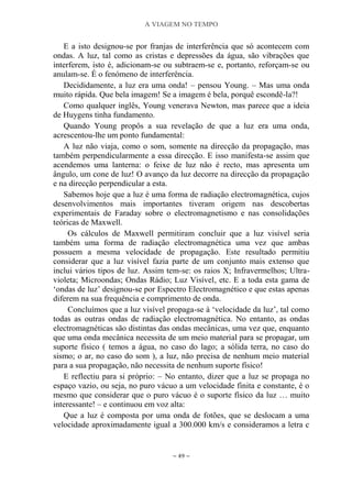 A VIAGEM NO TEMPO
~ 49 ~
E a isto designou-se por franjas de interferência que só acontecem com
ondas. A luz, tal como as cristas e depressões da água, são vibrações que
interferem, isto é, adicionam-se ou subtraem-se e, portanto, reforçam-se ou
anulam-se. É o fenómeno de interferência.
Decididamente, a luz era uma onda! – pensou Young. – Mas uma onda
muito rápida. Que bela imagem! Se a imagem é bela, porquê escondê-la?!
Como qualquer inglês, Young venerava Newton, mas parece que a ideia
de Huygens tinha fundamento.
Quando Young propôs a sua revelação de que a luz era uma onda,
acrescentou-lhe um ponto fundamental:
A luz não viaja, como o som, somente na direcção da propagação, mas
também perpendicularmente a essa direcção. E isso manifesta-se assim que
acendemos uma lanterna: o feixe de luz não é recto, mas apresenta um
ângulo, um cone de luz! O avanço da luz decorre na direcção da propagação
e na direcção perpendicular a esta.
Sabemos hoje que a luz é uma forma de radiação electromagnética, cujos
desenvolvimentos mais importantes tiveram origem nas descobertas
experimentais de Faraday sobre o electromagnetismo e nas consolidações
teóricas de Maxwell.
Os cálculos de Maxwell permitiram concluir que a luz visível seria
também uma forma de radiação electromagnética uma vez que ambas
possuem a mesma velocidade de propagação. Este resultado permitiu
considerar que a luz visível fazia parte de um conjunto mais extenso que
inclui vários tipos de luz. Assim tem-se: os raios X; Infravermelhos; Ultra-
violeta; Microondas; Ondas Rádio; Luz Visível, etc. E a toda esta gama de
„ondas de luz‟ designou-se por Espectro Electromagnético e que estas apenas
diferem na sua frequência e comprimento de onda.
Concluímos que a luz visível propaga-se à „velocidade da luz‟, tal como
todas as outras ondas de radiação electromagnética. No entanto, as ondas
electromagnéticas são distintas das ondas mecânicas, uma vez que, enquanto
que uma onda mecânica necessita de um meio material para se propagar, um
suporte físico ( temos a água, no caso do lago; a sólida terra, no caso do
sismo; o ar, no caso do som ), a luz, não precisa de nenhum meio material
para a sua propagação, não necessita de nenhum suporte físico!
E reflectiu para si próprio: – No entanto, dizer que a luz se propaga no
espaço vazio, ou seja, no puro vácuo a um velocidade finita e constante, é o
mesmo que considerar que o puro vácuo é o suporte físico da luz … muito
interessante! – e continuou em voz alta:
Que a luz é composta por uma onda de fotões, que se deslocam a uma
velocidade aproximadamente igual a 300.000 km/s e consideramos a letra c
 