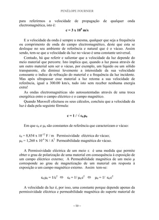 PENÉLOPE FOURNIER
~ 50 ~
para referirmos a velocidade de propagação de qualquer onda
electromagnética, isto é:
c = 3 x 108
m/s
E a velocidade da onda é sempre a mesma, qualquer que seja a frequência
ou comprimento de onda do campo electromagnético, deste que esta se
desloque no seu ambiente de referência e natural que é o vácuo. Assim
sendo, tem-se que a velocidade da luz no vácuo é uma constante universal.
Contudo, há que referir e salientar que a velocidade da luz depende do
meio material que percorre. Isto implica que, quando a luz passa através de
um outro material sem ser o vácuo, por exemplo, um líquido ou um sólido
transparente, ela diminui levemente a intensidade da sua velocidade
consoante o índice de refracção do material e a frequência da luz incidente.
Mas após ultrapassar esse material a luz retoma a sua velocidade de
referência, igual a 300.00 km/s, tudo isto sem receber nenhuma energia
extra!
As ondas electromagnéticas são autosustentadas através de uma troca
energética entre o campo eléctrico e o campo magnético.
Quando Maxwell efectuou os seus cálculos, concluiu que a velocidade da
luz é dada pela seguinte fórmula:
c = 1 / √ ε0.μ0
Em que ε0 e μ0 são constantes de referência que caracterizam o vácuo:
ε0 = 8,854 x 10-12
F / m Permissividade eléctrica do vácuo;
μ0 = 1,260 x 10-6
N / A2
Permeabilidade magnética do vácuo.
A Permissividade eléctrica de um meio ε é uma medida que permite
obter o grau de polarização de uma material em consequência à exposição de
um campo eléctrico externo; A Permeabilidade magnética de um meio μ
corresponde ao grau de magnetização de um material em resposta à
exposição a um campo magnético externo. Assim tem-se:
εε00..μμ00 == 11//cc22
 εε00 == 11// μμ00..cc22
 μμ00 == 11// εε00..cc22
A velocidade da luz é, por isso, uma constante porque depende apenas da
permissividade eléctrica e permeabilidade magnética do suporte material de
 