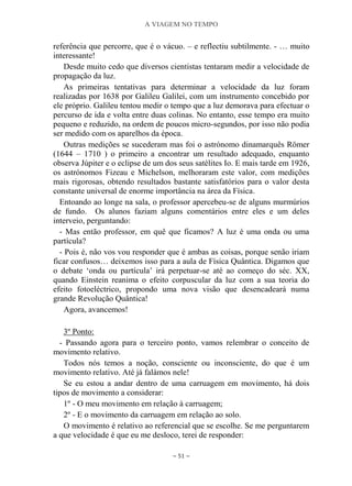 A VIAGEM NO TEMPO
~ 51 ~
referência que percorre, que é o vácuo. – e reflectiu subtilmente. - … muito
interessante!
Desde muito cedo que diversos cientistas tentaram medir a velocidade de
propagação da luz.
As primeiras tentativas para determinar a velocidade da luz foram
realizadas por 1638 por Galileu Galilei, com um instrumento concebido por
ele próprio. Galileu tentou medir o tempo que a luz demorava para efectuar o
percurso de ida e volta entre duas colinas. No entanto, esse tempo era muito
pequeno e reduzido, na ordem de poucos micro-segundos, por isso não podia
ser medido com os aparelhos da época.
Outras medições se sucederam mas foi o astrónomo dinamarquês Römer
(1644 – 1710 ) o primeiro a encontrar um resultado adequado, enquanto
observa Júpiter e o eclipse de um dos seus satélites Io. E mais tarde em 1926,
os astrónomos Fizeau e Michelson, melhoraram este valor, com medições
mais rigorosas, obtendo resultados bastante satisfatórios para o valor desta
constante universal de enorme importância na área da Física.
Entoando ao longe na sala, o professor apercebeu-se de alguns murmúrios
de fundo. Os alunos faziam alguns comentários entre eles e um deles
interveio, perguntando:
- Mas então professor, em quê que ficamos? A luz é uma onda ou uma
partícula?
- Pois é, não vos vou responder que é ambas as coisas, porque senão iriam
ficar confusos… deixemos isso para a aula de Física Quântica. Digamos que
o debate „onda ou partícula‟ irá perpetuar-se até ao começo do séc. XX,
quando Einstein reanima o efeito corpuscular da luz com a sua teoria do
efeito fotoeléctrico, propondo uma nova visão que desencadeará numa
grande Revolução Quântica!
Agora, avancemos!
3º Ponto:
- Passando agora para o terceiro ponto, vamos relembrar o conceito de
movimento relativo.
Todos nós temos a noção, consciente ou inconsciente, do que é um
movimento relativo. Até já falámos nele!
Se eu estou a andar dentro de uma carruagem em movimento, há dois
tipos de movimento a considerar:
1º - O meu movimento em relação à carruagem;
2º - E o movimento da carruagem em relação ao solo.
O movimento é relativo ao referencial que se escolhe. Se me perguntarem
a que velocidade é que eu me desloco, terei de responder:
 