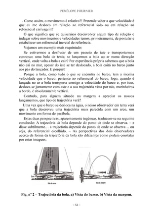 PENÉLOPE FOURNIER
~ 52 ~
- Como assim, o movimento é relativo?! Pretende saber a que velocidade é
que eu me desloco em relação ao referencial solo ou em relação ao
referencial carruagem?
O que significa que se quisermos desenvolver algum tipo de relação e
indagar sobre movimentos e velocidades temos, primeiramente, de postular e
estabelecer um referencial inercial de referência.
Vejamos um exemplo mais requintado:
Se estivermos a desfrutar de um passeio de iate e transportarmos
connosco uma bola de ténis; se lançarmos a bola ao ar numa direcção
vertical, onde volta a bola a cair? Por experiência própria sabemos que a bola
não cai no mar, apesar do iate se ter deslocado, a bola cairá no barco junto
aos pés do lançador. E porquê?
Porque a bola, como tudo o que se encontra no barco, tem a mesma
velocidade que o barco; pertence ao referencial do barco, logo, quando é
lançada no ar a bola transporta consigo a velocidade do barco e, por isso,
desloca-se juntamente com este e a sua trajectória vista por nós, marinheiros
a bordo, é absolutamente vertical.
Contudo, para alguém situado na margem a apreciar os nossos
lançamentos, que tipo de trajectória verá?
Uma vez que o barco se desloca na água, o nosso observador em terra verá
que a bola descreveu uma trajectória mais parecida com um arco, um
movimento em forma de parábola.
Estas duas perspectivas, aparentemente ingénuas, traduzem-se na seguinte
conclusão: A trajectória da bola depende do ponto de onde se observa. – e
disse subtilmente… a trajectória depende do ponto de onde se observa… ou
seja, do referencial escolhido. – As perspectivas dos dois observadores
acerca da forma da trajectória da bola são diferentes como podem constatar
por estas imagens:
Fig. nº 2 – Trajectória da bola. a) Vista do barco. b) Vista da margem.
 