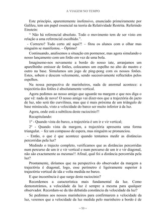 A VIAGEM NO TEMPO
~ 53 ~
Este princípio, aparentemente inofensivo, enunciado primeiramente por
Galileu, tem um papel essencial na teoria da Relatividade Restrita. Referindo
Einstein:
“ Não há referencial absoluto. Todo o movimento tem de ser visto em
relação a uma referencial escolhido.”.
- Correcto? Tudo certo até aqui?! – fitou os alunos com o olhar mas
ninguém se manifestou. – Óptimo!
Continuando, analisemos a situação em pormenor, mas agora simulando o
nosso lançamento com um fotão em vez de uma bola.
Imaginemo-nos novamente a bordo do nosso iate, arranjamos um
aparelhinho emissor de fotões, colocamos um espelho no alto do mastro e
outro na base. Simulamos um jogo de ping-pong com os nossos fotões.
Estes, sobem e descem velozmente, sendo sucessivamente reflectidos pelos
espelhos.
Na nossa perspectiva de marinheiros, nada de anormal acontece: a
trajectória dos fotões é absolutamente vertical.
Agora pedimos ao nosso amigo que aguarde na margem e que nos diga o
que vê: nada de novo! O nosso amigo vai dizer-nos que a trajectória do jacto
de luz, não será tão curvilínea, mas que é mais próxima de um triângulo de
base minúscula, visto a velocidade do barco ser muito inferior à da luz.
Agora, onde está a subtileza deste raciocínio?!
Recapitulando:
1º - Quando vista do barco, a trajectória é um ir e vir vertical;
2º - Quando vista da margem, a trajectória apresenta uma forma
triangular. – fez um compasso de espera, mas ninguém se pronunciou.
- Então, o que é que acontece quando tentamos medir as distâncias
percorridas pela luz?
Medindo o trajecto completo, verificamos que as distâncias percorridas
num percurso de um ir e vir vertical e num percurso de um ir e vir diagonal,
não são exactamente as mesmas!! Afinal, qual foi a distância percorrida pela
luz?
Prontamente, diríamos que na perspectiva do observador da margem a
trajectória é diagonal, logo, esse perímetro é ligeiramente superior à
trajectória vertical de ida e volta medida no barco.
E que incoerência é que surge deste raciocínio?
Recordemos a característica mais fundamental da luz. Como
demonstrámos, a velocidade da luz é sempre a mesma para qualquer
observador. Recordam-se da tão debatida constância da velocidade da luz?
Se pedirmos aos nossos marinheiros para confirmarem a velocidade da
luz, veremos que a velocidade da luz medida pelo marinheiro a bordo é de
 