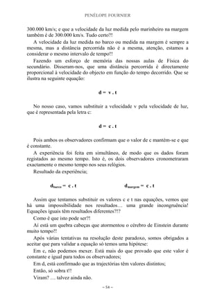 PENÉLOPE FOURNIER
~ 54 ~
300.000 km/s; e que a velocidade da luz medida pelo marinheiro na margem
também é de 300.000 km/s. Tudo certo?!
A velocidade da luz medida no barco ou medida na margem é sempre a
mesma, mas a distância percorrida não é a mesma, atenção, estamos a
considerar o mesmo intervalo de tempo!!
Fazendo um esforço de memória das nossas aulas de Física do
secundário. Disseram-nos, que uma distância percorrida é directamente
proporcional à velocidade do objecto em função do tempo decorrido. Que se
ilustra na seguinte equação:
d = v . t
No nosso caso, vamos substituir a velocidade v pela velocidade de luz,
que é representada pela letra c:
d = c . t
Pois ambos os observadores confirmam que o valor de c mantém-se e que
é constante.
A experiência foi feita em simultâneo, de modo que os dados foram
registados ao mesmo tempo. Isto é, os dois observadores cronometraram
exactamente o mesmo tempo nos seus relógios.
Resultado da experiência;
dbarco = c . t dmargem = c . t
Assim que tentamos substituir os valores c e t nas equações, vemos que
há uma impossibilidade nos resultados… uma grande incongruência!
Equações iguais têm resultados diferentes?!?
Como é que isto pode ser?!
Aí está um quebra cabeças que atormentou o cérebro de Einstein durante
muito tempo!!
Após várias tentativas na resolução deste paradoxo, somos obrigados a
aceitar que para validar a equação só temos uma hipótese:
Em c, não podemos mexer. Está mais do que provado que este valor é
constante e igual para todos os observadores;
Em d, está confirmado que as trajectórias têm valores distintos;
Então, só sobra t!!
Viram? … talvez ainda não.
 