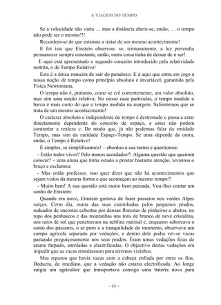 A VIAGEM NO TEMPO
~ 55 ~
Se a velocidade não varia … mas a distância altera-se, então, … o tempo
não pode ser o mesmo!!!
Recordem-se de que estamos a tratar de um mesmo acontecimento!
E foi isto que Einstein observou: se, teimosamente, a luz pretendia
permanecer sempre constante, então, outra coisa tinha de deixar de o ser!
E aqui está apresentado o segundo conceito introduzido pela relatividade
restrita, o de Tempo Relativo!
Esta é a única maneira de sair do paradoxo. E é aqui que entra em jogo a
nossa noção de tempo como princípio absoluto e invariável, garantido pela
Física Newtoniana.
O tempo não é, portanto, como se crê correntemente, um valor absoluto,
mas sim uma noção relativa. No nosso caso particular, o tempo medido o
barco é mais curto do que o tempo medido na margem. Salientemos que se
trata de um mesmo acontecimento!
O carácter absoluto e independente do tempo é destronado e passa a estar
directamente dependente do conceito de espaço, e estes não podem
contrariar a realeza c. De modo que, já não podemos falar da entidade
Tempo, mas sim da entidade Espaço-Tempo. Se uma depende da outra,
então, o Tempo é Relativo!
É simples, se simplificarmos! – abordou a sua turma e questionou:
- Estão todos vivos? Pelo menos acordados?! Alguma questão que queiram
colocar? – uma aluna que tinha estado a prestar bastante atenção, levantou o
braço e exclamou:
- Mas então professor, isso quer dizer que não há acontecimentos que
sejam vistos da mesma forma e que aconteçam ao mesmo tempo?!
- Muito bem! A sua questão está muito bem pensada. Vou-lhes contar um
sonho de Einstein:
Quando era novo, Einstein gostava de fazer passeios nos verdes Alpes
suíços. Certo dia, numa das suas caminhadas pelos pequenos prados,
rodeados de encostas cobertas por densas florestas de pinheiros e abetos, no
topo dos penhascos e das montanhas uns tons de branco de neve cristalina,
uns raios de sol que penetravam na neblina matinal e, enquanto saboreava o
canto dos pássaros, o ar puro e a tranquilidade do momento, observava um
campo agrícola separado por vedações, e dentro dele podia ver-se vacas
pastando preguiçosamente nos seus prados. Eram umas vedações feias de
arame farpado, enroladas e electrificadas. O objectivo destas vedações era
impedir que as vacas transitassem para terrenos vizinhos.
Mas reparou que havia vacas com a cabeça enfiada por entre os fios.
Deduziu, de imediato, que a vedação não estaria electrificada. Ao longe
surgia um agricultor que transportava consigo uma bateria nova para
 