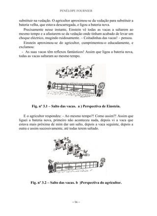 PENÉLOPE FOURNIER
~ 56 ~
substituir na vedação. O agricultor aproximou-se da vedação para substituir a
bateria velha, que estava descarregada, e ligou a bateria nova.
Precisamente nesse instante, Einstein vê todas as vacas a saltarem ao
mesmo tempo e a afastarem-se da vedação onde tinham acabado de levar um
choque eléctrico, mugindo ruidosamente. – Coitadinhas das vacas! – pensou.
Einstein aproximou-se do agricultor, cumprimentou-o educadamente, e
exclamou:
- As suas vacas têm reflexos fantásticos! Assim que ligou a bateria nova,
todas as vacas saltaram ao mesmo tempo.
Fig. nº 3.1 – Salto das vacas. a ) Perspectiva de Einstein.
E o agricultor respondeu: - Ao mesmo tempo?! Como assim?! Assim que
liguei a bateria nova, primeiro não aconteceu nada, depois vi a vaca que
estava mais próxima de mim dar um salto, depois a vaca seguinte, depois a
outra e assim sucessivamente, até todas terem saltado.
Fig. nº 3.2 – Salto das vacas. b )Perspectiva do agricultor.
 