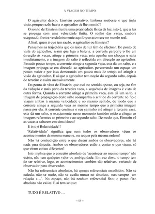 A VIAGEM NO TEMPO
~ 57 ~
O agricultor deixou Einstein pensativo. Embora soubesse o que tinha
visto, porque razão havia o agricultor de lhe mentir?!
O sonho de Einstein ilustra uma propriedade física da luz, isto é, que a luz
se propaga com uma velocidade finita. O sonho das vacas, embora
exagerado, ilustra verdadeiramente aquilo que acontece no mundo real.
Afinal, quem é que tem razão, o agricultor ou Einstein?
Pensemos na trajectória que os raios de luz têm de efectuar. Do ponto de
vista do agricultor, assim que liga a bateria, a corrente percorre o fio em
direcção às vacas, atinge a primeira vaca, esta apanha um choque e salta
imediatamente, e a imagem do salto é reflectida em direcção ao agricultor.
Passado pouco tempo, a corrente atinge a segunda vaca, esta dá um salto, e a
imagem propaga-se em direcção ao agricultor, percorrendo um espaço um
pouco maior e por isso demorando um pouco mais de tempo até atingir a
visão do agricultor. É aí que o agricultor tem noção do segundo salto, depois
do terceiro e assim sucessivamente.
Do ponto de vista de Einstein, que está no sentido oposto, ou seja, no fim
da vedação e mais perto da terceira vaca, a sequência de imagens é vista de
outra forma. Quando a corrente atinge a primeira vaca, esta dá um salto, a
imagem de propagação deste salto acompanha o sentido da corrente no fio e
viajam ambas à mesma velocidade e no mesmo sentido, de modo que a
corrente atinge a segunda vaca ao mesmo tempo que a primeira imagem
passa por ela. A corrente continua o seu caminho até atingir a terceira vaca,
esta dá um salto, e exactamente nesse momento também estão a chegar as
imagens referentes ao primeiro e ao segundo salto. De modo que, Einstein vê
as vacas a saltarem em simultâneo!
E isto é Relatividade!!
„Relatividade‟ significa que nem todos os observadores vêem os
acontecimentos da mesma maneira, ou sequer pela mesma ordem!
Não há contradição entre o que dizem ambos os observadores, não há
nada para discutir. Ambos os observadores estão a contar o que viram, só
que viram coisas diferentes!
Isto implica que o conceito absoluto de „acontecer ao mesmo tempo‟ não
existe, não tem qualquer valor ou ambiguidade. Em vez disso, o tempo tem
de ser relativo, logo, os acontecimentos também são relativos, variando de
observador para observador.
Não há referenciais absolutos, há apenas referenciais escolhidos. Não se
calcula, não se mede, não se avalia nunca no absoluto, mas sempre „em
relação a…‟. No espaço, não há nenhum referencial fixo; o ponto fixo
absoluto não existe. E aí tem-se que:
TUDO É RELATIVO …
 