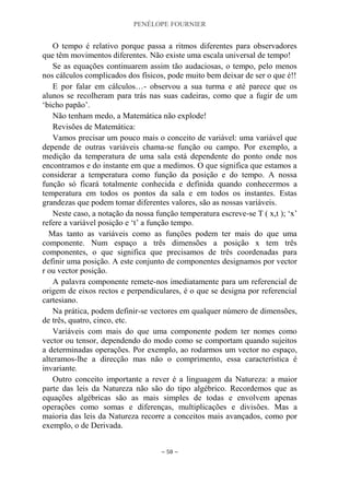 PENÉLOPE FOURNIER
~ 58 ~
O tempo é relativo porque passa a ritmos diferentes para observadores
que têm movimentos diferentes. Não existe uma escala universal de tempo!
Se as equações continuarem assim tão audaciosas, o tempo, pelo menos
nos cálculos complicados dos físicos, pode muito bem deixar de ser o que é!!
E por falar em cálculos…- observou a sua turma e até parece que os
alunos se recolheram para trás nas suas cadeiras, como que a fugir de um
„bicho papão‟.
Não tenham medo, a Matemática não explode!
Revisões de Matemática:
Vamos precisar um pouco mais o conceito de variável: uma variável que
depende de outras variáveis chama-se função ou campo. Por exemplo, a
medição da temperatura de uma sala está dependente do ponto onde nos
encontramos e do instante em que a medimos. O que significa que estamos a
considerar a temperatura como função da posição e do tempo. A nossa
função só ficará totalmente conhecida e definida quando conhecermos a
temperatura em todos os pontos da sala e em todos os instantes. Estas
grandezas que podem tomar diferentes valores, são as nossas variáveis.
Neste caso, a notação da nossa função temperatura escreve-se T ( x,t ); „x‟
refere a variável posição e „t‟ a função tempo.
Mas tanto as variáveis como as funções podem ter mais do que uma
componente. Num espaço a três dimensões a posição x tem três
componentes, o que significa que precisamos de três coordenadas para
definir uma posição. A este conjunto de componentes designamos por vector
r ou vector posição.
A palavra componente remete-nos imediatamente para um referencial de
origem de eixos rectos e perpendiculares, é o que se designa por referencial
cartesiano.
Na prática, podem definir-se vectores em qualquer número de dimensões,
de três, quatro, cinco, etc.
Variáveis com mais do que uma componente podem ter nomes como
vector ou tensor, dependendo do modo como se comportam quando sujeitos
a determinadas operações. Por exemplo, ao rodarmos um vector no espaço,
alteramos-lhe a direcção mas não o comprimento, essa característica é
invariante.
Outro conceito importante a rever é a linguagem da Natureza: a maior
parte das leis da Natureza não são do tipo algébrico. Recordemos que as
equações algébricas são as mais simples de todas e envolvem apenas
operações como somas e diferenças, multiplicações e divisões. Mas a
maioria das leis da Natureza recorre a conceitos mais avançados, como por
exemplo, o de Derivada.
 