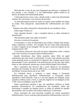 A VIAGEM NO TEMPO
~ 59 ~
Derivada não é mais do que uma linguagem que descreve a mudança de
um sistema, a sua variação; e a sua representação gráfica traduz-se no
declive da função num determinado ponto.
A derivada diz-nos como é que a função tende a variar num determinado
instante. De certa forma, é um conceito de previsão.
As derivadas podem existir em ordem ao espaço como também em ordem
ao tempo. Para designá-las, representamo-las simbolicamente por d/dx;
d/dt…
Reparou num olhar esmorecido e desnorteado de um estudante e disse:
- Então rapaz! Perdeu-se?
Aqui, ninguém desiste! – mas o estudante baixou os olhos sentindo-se
desmotivado.
- Não desanime rapaz! Isto ainda vai piorar!!
Ora bem, revisões de Geometria:
A Geometria é o ramo da Matemática que estuda a relação entre pontos,
linhas, superfícies e formas. Por exemplo, diz-nos como estão relacionados
os lados e ângulos de um triângulo. Diz-nos que a soma dos ângulos de um
triângulo perfaz 180º.
A Geometria ensina-nos uma série de factos importantes sobre a relação
entre estes conceitos em espaços planos bidimensionais.
Quando desenhamos duas linhas paralelas numa folha de papel
constatamos que estas nunca se intersectam. E como é que sabemos que duas
rectas paralelas nunca se encontram? Certamente não é porque nunca foram
apresentadas! É que a geometria é tão poderosa que nos diz que estas linhas
nunca se irão intersectar, mesmo que a nossa folha de papel fosse infinita!
Mas a geometria que descrevi não é geral. Baseia-se em princípios
definidos por Euclides, há mais de 2000 anos, e é conhecida por Geometria
Euclidiana. Esta prevaleceu até ao séc. XIX.
Foi Friedrich Gauss o primeiro a tentar alargar a Geometria
Bidimensional para superfícies tridimensionais. A Geometria nestas
superfícies é bem diferente. Veja-se o caso dos ângulos do triângulo: numa
superfície esférica como a Terra, a soma dos ângulos de um triângulo já não
é 180º, mas na realidade é mais de 180º.
Outra característica peculiar é que, em superfícies esféricas as linhas
paralelas intersectam-se. Se considerarmos um meridiano, linhas que
intersectam o equador em ângulos rectos, as linhas na latitude do equador
são paralelas, mas nos pólos estas linhas acabam por se intersectar.
Gauss conseguiu dar uma descrição completa de muitas geometrias
bidimensionais e novos conceitos para geometrias tridimensionais, mas foi o
 