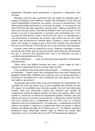 PENÉLOPE FOURNIER
~ 60 ~
matemático Riemann quem generalizou a geometria a dimensões mais
elevadas.
Riemann construiu uma geometria base que podia ser aplicada tanto a
espaços euclidianos como também a espaços não euclidianos. A sua ideia era
extrair propriedades intrínsecas dos espaços em que se encontravam. Uma
dessas propriedades intrínsecas é a curvatura do espaço. A curvatura diz-nos
quão diferentes são duas superfícies uma da outra. Algumas superfícies são
mais curvas do que outras. Uma bola de futebol é mais curva do que a Terra,
porque o seu raio é mais pequeno. A curvatura está relacionada com o raio,
ou, para ser mais preciso, como o inverso do raio. Isto é, se aumentarmos o
raio, diminuímos a curvatura. Se tivermos uma esfera com um raio muito
grande, esta irá parecer-nos bastante plana. Vejamos o maior exemplo de
todos: nem sempre se imaginou que a Terra fosse redonda, pois não parece!
Isto deve-se ao facto de a Terra possuir um raio de curvatura muito pequeno.
Existem vários tipos de superfícies curvas. Podemos considerar a forma
da sela de um cavalo, que tem uma geometria muito diferente. Há direcções
em que a curvatura está apontada para cima e há direcções em que a
curvatura está apontada para baixo.
E disse subtilmente - … estas são descrições para superfícies inteiramente
bidimensionais…
- Bem, talvez seja melhor ficarmos por aqui, o nosso tempo já está a
esgotar-se. E parece que já estou a avistar fumo na sala!
Vou-vos deixar umas fichas para irem pensando. – e começou a distribuir
as fotocópias. - Vejam o que é que conseguem fazer com estas fórmulas das
Equações Relativistas. Moldem estes conceitos como se fossem plasticina e
divirtam-se! Aconselho-vos a não acreditarem em nada daquilo que vêem,
pois nada é o que parece!
Na próxima aula iremos falar acerca da contracção do comprimento. Por
exemplo, de como um objecto que se mova segundo uma direcção no eixo
OX parece ter encolhido nessa direcção quando visto por um observador
externo. Para este observador externo que efectuou uma medida do
comprimento inicial do objecto quando ele estava em repouso obteve uma
medida L0 inicial que se chama de comprimento próprio, contudo, para este
objecto que agora se encontra em movimento, o observador externo irá obter
uma nova medida para o comprimento no eixo OX, como se o objecto
adquirisse um novo comprimento L‟; de modo que o comprimento inicial do
objecto em repouso é superior ao comprimento final, de quando o objecto
adquire velocidades elevadas, de tal forma que L0>L‟. No entanto, segundo a
perspectiva deste observador externo nada se alterou nas outras duas
dimensões, isso é, as medidas dos eixos OY e OZ permanecem idênticas!
 