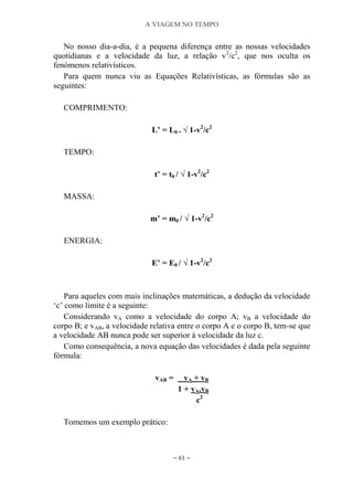 A VIAGEM NO TEMPO
~ 61 ~
No nosso dia-a-dia, é a pequena diferença entre as nossas velocidades
quotidianas e a velocidade da luz, a relação v2
/c2
, que nos oculta os
fenómenos relativísticos.
Para quem nunca viu as Equações Relativísticas, as fórmulas são as
seguintes:
COMPRIMENTO:
L‟ = L0 . √ 1-v2
/c2
TEMPO:
t‟ = t0 / √ 1-v2
/c2
MASSA:
m‟ = m0 / √ 1-v2
/c2
ENERGIA:
E‟ = E0 / √ 1-v2
/c2
Para aqueles com mais inclinações matemáticas, a dedução da velocidade
„c‟ como limite é a seguinte:
Considerando vA como a velocidade do corpo A; vB a velocidade do
corpo B; e vAB, a velocidade relativa entre o corpo A e o corpo B, tem-se que
a velocidade AB nunca pode ser superior à velocidade da luz c.
Como consequência, a nova equação das velocidades é dada pela seguinte
fórmula:
vAB = vA + vB
1 + vA.vB
c2
Tomemos um exemplo prático:
 