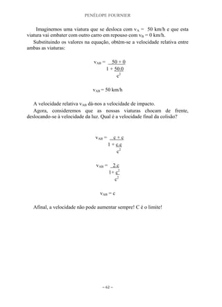 PENÉLOPE FOURNIER
~ 62 ~
Imaginemos uma viatura que se desloca com vA = 50 km/h e que esta
viatura vai embater com outro carro em repouso com vB = 0 km/h.
Substituindo os valores na equação, obtém-se a velocidade relativa entre
ambas as viaturas:
vAB = 50 + 0
1 + 50.0
c2
vAB = 50 km/h
A velocidade relativa vAB dá-nos a velocidade de impacto.
Agora, consideremos que as nossas viaturas chocam de frente,
deslocando-se à velocidade da luz. Qual é a velocidade final da colisão?
vAB = c + c
1 + c.c
c2
vAB = 2.c
1+ c2
c2
vAB = c
Afinal, a velocidade não pode aumentar sempre! C é o limite!
 