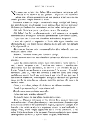 PENÉLOPE FOURNIER
~ 64 ~
a pausa para o intervalo, Ruben Klein caminhava calmamente pelo
corredor até se recolher no seu gabinete. Dirigiu-se à sua secretária,
retirou mais alguns apontamentos da sua gaveta e arquivou-os no seu
dossier que trazia sempre debaixo do braço.
Entretanto, acabara de chegar o seu estimado colega e amigo Josh Bentley,
por quem tinha um grande apreço e com quem gostava muito de conversar.
Já tinham partilhado muitas controvérsias, muitas ideias, muitos projectos.
- Olá Josh! Ainda bem que te vejo. Queria mesmo falar contigo.
- Olá Ruben! Que dia! – exclamou exausto. – Mal posso esperar para poder
tirar umas férias prolongadas numa ilha paradisíaca no outro lado do oceano.
O que é que tens?! Estás com um ar bem mais cansado do que eu!
- Nada de especial. – respondeu. – Tenho tido algum trabalho extra
ultimamente, por isso tenho passado algumas noites em claro para reflectir
sobre algumas ideias.
- Deve ser por isso que estás com essas olheiras. Que ideias são essas que
te andam a tirar o sono?
- Senta-te. Tenho um assunto para conversar contigo.
E Josh resolveu sentar-se, apercebendo-se pelo tom de Klein que o assunto
era sério.
- Antes de sermos cientistas somos, mais simplesmente, Homo Sapiens. É
este o nosso pomposo nome. E embora nem sempre o confessemos,
obedecemos mais aos sentimentos, às emoções e aos instintos do que à
Razão. Antes de sermos humanos, somos animais! Ou apenas… demasiado
humanos! Como tal, somos tão inocentes e indefesos como uma criança
perdida num mundo hostil, que sente tudo à sua volta. O que queremos é
sentirmo-nos amparados, aconchegados, protegidos e felizes e não queremos
nunca acordar da nossa fase de infância e descobrir que tudo não passava de
um belo sonho…
- Como já te conheço, sei que não desbravas um trilho sem destino.
Aonde é que queres chegar? – questionou Josh.
Klein fez uma pausa e colocou a questão:
- Achas que todas as coisas são reais?!
- Bom, pelo menos é o que julga a maioria das pessoas.
- Pois é … Qualquer corpo para ser real precisa de se estender nas nossas
quatro dimensões: três no plano do espaço e outra quarta no plano do tempo.
Pois precisa sempre de ter comprimento, largura, espessura e duração. Sem
isso não pode existir. A referência a qualquer objecto e a sua localização no
espaço-tempo, estará sempre dependente dessas quatro dimensões. E não
existe distinção nenhuma entre as quatro. Mesmo o próprio tempo é apenas
uma espécie de extensão do espaço, é mais um ponto de referência.
N
 