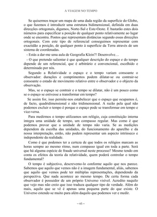 A VIAGEM NO TEMPO
~ 65 ~
Se quisermos traçar um mapa de uma dada região da superfície do Globo,
o que fazemos é introduzir uma estrutura bidimensional, definida em duas
direcções ortogonais, digamos, Norte-Sul e Este-Oeste. E bastarão estes dois
números para especificar a posição de qualquer ponto relativamente ao lugar
onde se encontra. Pontos que representam distâncias segundo essas direcções
ortogonais. Com este tipo de referencial conseguimos representar com
exactidão a posição, de qualquer ponto à superfície da Terra através de um
sistema de coordenadas.
- Estás a dar-me uma aula de Geografia Klein?! Desenvolve…
- O que pretendo salientar é que qualquer descrição do espaço e do tempo
depende de um referencial, que é arbitrário e convencional, escolhido e
determinado por nós.
Segundo a Relatividade o espaço e o tempo variam consoante o
observador: durações e comprimentos podem dilatar-se ou contrair-se
consoante o estado de movimento relativo entre o observador e o objecto da
observação.
Mas, se o espaço se contrair e o tempo se dilatar, não é um pouco como
se o espaço se estivesse a transformar em tempo?
Se assim for, isso permite-nos estabelecer que o espaço que ocupamos é,
de facto, quadridimensional e não tridimensional. A razão pela qual não
podemos excluir o tempo é porque o espaço pode se transformar em tempo e
vice-versa.
Para medirmos o tempo utilizamos um relógio, cuja constituição interna
integra uma unidade de tempo, um compasso regular. Mas como é que
podemos provar que a unidade de tempo não varia. Se as medições
dependem da escolha das unidades, do funcionamento do aparelho e da
nossa interpretação, então, não podem representar um aspecto intrínseco e
independente da realidade.
Como é que podemos ter a certeza de que todos os relógios marcam as
horas sempre ao mesmo ritmo, num compasso igual em toda a parte. Será
que há alguma espécie de fraude universal neste processo? Mesmo tendo em
conta os efeitos da teoria da relatividade, quem poderá controlar o tempo
fundamental?
O tempo é subjectivo, descrevemo-lo conforme aquilo que nos parece.
Sabemos que aquilo que vemos não é a imagem fundamental, aliás, sabemos
que aquilo que vemos pode ter múltiplas representações, dependendo da
perspectiva. Que nada acontece ao mesmo tempo. De certa forma cada
observador é possuidor de um próprio Universo visível. Acredito naquilo
que vejo mas não creio que isso traduza qualquer tipo de verdade. Além do
mais, aquilo que se vê é apenas uma pequena parte do que existe. O
Universo estende-se muito para além daquilo que podemos ver e medir.
 