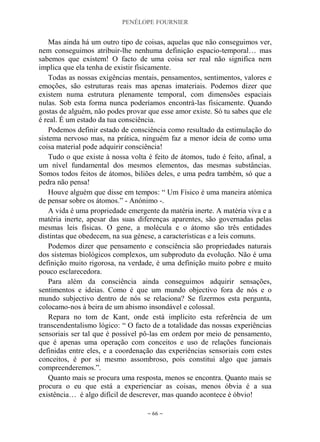 PENÉLOPE FOURNIER
~ 66 ~
Mas ainda há um outro tipo de coisas, aquelas que não conseguimos ver,
nem conseguimos atribuir-lhe nenhuma definição espacio-temporal… mas
sabemos que existem! O facto de uma coisa ser real não significa nem
implica que ela tenha de existir fisicamente.
Todas as nossas exigências mentais, pensamentos, sentimentos, valores e
emoções, são estruturas reais mas apenas imateriais. Podemos dizer que
existem numa estrutura plenamente temporal, com dimensões espaciais
nulas. Sob esta forma nunca poderíamos encontrá-las fisicamente. Quando
gostas de alguém, não podes provar que esse amor existe. Só tu sabes que ele
é real. É um estado da tua consciência.
Podemos definir estado de consciência como resultado da estimulação do
sistema nervoso mas, na prática, ninguém faz a menor ideia de como uma
coisa material pode adquirir consciência!
Tudo o que existe à nossa volta é feito de átomos, tudo é feito, afinal, a
um nível fundamental dos mesmos elementos, das mesmas substâncias.
Somos todos feitos de átomos, biliões deles, e uma pedra também, só que a
pedra não pensa!
Houve alguém que disse em tempos: “ Um Físico é uma maneira atómica
de pensar sobre os átomos.” - Anónimo -.
A vida é uma propriedade emergente da matéria inerte. A matéria viva e a
matéria inerte, apesar das suas diferenças aparentes, são governadas pelas
mesmas leis físicas. O gene, a molécula e o átomo são três entidades
distintas que obedecem, na sua génese, a características e a leis comuns.
Podemos dizer que pensamento e consciência são propriedades naturais
dos sistemas biológicos complexos, um subproduto da evolução. Não é uma
definição muito rigorosa, na verdade, é uma definição muito pobre e muito
pouco esclarecedora.
Para além da consciência ainda conseguimos adquirir sensações,
sentimentos e ideias. Como é que um mundo objectivo fora de nós e o
mundo subjectivo dentro de nós se relaciona? Se fizermos esta pergunta,
colocamo-nos à beira de um abismo insondável e colossal.
Repara no tom de Kant, onde está implícito esta referência de um
transcendentalismo lógico: “ O facto de a totalidade das nossas experiências
sensoriais ser tal que é possível pô-las em ordem por meio de pensamento,
que é apenas uma operação com conceitos e uso de relações funcionais
definidas entre eles, e a coordenação das experiências sensoriais com estes
conceitos, é por si mesmo assombroso, pois constitui algo que jamais
compreenderemos.”.
Quanto mais se procura uma resposta, menos se encontra. Quanto mais se
procura o eu que está a experienciar as coisas, menos óbvia é a sua
existência… é algo difícil de descrever, mas quando acontece é óbvio!
 
