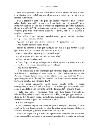 A VIAGEM NO TEMPO
~ 67 ~
Para conseguirmos ver para além destas ilusões temos de levar a cabo
experiências mais cuidadosas, que determinem a natureza e a validade da
própria experiência.
Faz tu mesmo o teste: olha para um objecto qualquer e fixa-o com os
olhos. Estás convencido de que tens à tua frente um objecto real? Como
podes ter a certeza de que não é apenas um experiência privada e subjectiva
da tua consciência? Ok, se todos nós vemos o mesmo, podemos alargar o
conceito para uma consciência colectiva e global, mas aí só estamos a
ampliar o problema.
Para além disso, estamos condicionados pelas nossas humildes
percepções dos nossos sentidos.
- Queres dizer que o que vemos é uma ilusão? – perguntou Josh.
- Não poderia ser uma ilusão maior…
Ilusão, no entanto, é algo que existe, só que não é o que parece! É algo
que vemos sem perceber que não estamos a ver bem.
- Mas então afinal, o que é que existe realmente?
- Já alguma vez adormeceste e tiveste um sonho?
- Claro que sim! – disse Josh.
- Como é que podes garantir que um sonho é apenas um sonho sem teres
acordado e teres tomado consciência da realidade?
- Não estou a perceber…
- É na contradição e nas diferenças que tomamos noção das distinções. É
na existência do vazio que se toma noção do cheio… tudo tem o seu oposto.
Para se conhecer alguma coisa tem de se ter noção do seu contrário. Como é
que distingues que é Chuang Tzu a sonhar que é uma borboleta ou se é uma
borboleta a sonhar que é Chuang Tzu?!
Talvez nunca acordemos deste nosso grande sonho e nunca
conseguiremos tocar a Realidade Matriz. Há coisas que parecem tão reais
como a realidade, e isso confunde a mente! Entendeste? – inquiriu Klein.
- Acho que sim. – murmurou Josh num tom baixo, franzindo as
sobrancelhas, criando um ar introspectivo. – Sim, acho que agora entendo. -
disse, ao fim de algum tempo, fazendo uma curta pausa. – Não, na realidade
não entendi nada, o que é que me queres dizer?!
E Klein prosseguiu:
- Ora, salvo em alguns indivíduos singulares o espírito humano, é triste
confessá-lo, tem horror ao esforço, vive da rotina, gosta dos seus hábitos , é
avesso à mudança e gosta dos seus velhos preconceitos.
Desde a Antiguidade que a História apresenta os pioneiros e os inventores
como perseguidos, antes que a humanidade consiga tirar proveito de todo seu
 
