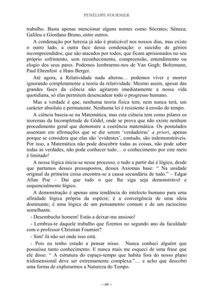 PENÉLOPE FOURNIER
~ 68 ~
trabalho. Basta apenas mencionar alguns nomes como Sócrates; Séneca;
Galileu e Giordano Bruno, entre outros.
A condenação por heresia já não é praticável nos nossos dias, mas existe
o outro lado, a outra face dessa condenação: o suicídio de génios
incompreendidos; que são atacados por todos; que ficam aprisionados no seu
próprio sofrimento, sem reconhecimento, compreensão, entendimento ou
elogio dos seus pares. Podemos lembrarmo-nos de Van Gogh; Boltzmann,
Paul Ehrenfest e Hans Berger.
Até agora, a Relatividade nada alterou… podemos viver e morrer
ignorando completamente a teoria da relatividade. Mesmo assim, apesar das
grandes fases da ciência não agitarem imediatamente a nossa vida
quotidiana, só elas permitem desencadear todo o progresso humano.
Mas a verdade é que, nenhuma teoria física tem, nem nunca terá, um
carácter absoluto e permanente. Nenhuma lei é resistente à erosão do tempo.
A ciência baseia-se na Matemática, mas esta ciência tem como pilares os
teoremas da Incompletude de Gödel, onde se prova que não existe nenhum
procedimento geral que demonstre a coerência matemática. Os postulados
assentam em afirmações que se diz serem „verdadeiras‟ a priori, apenas
porque se considera que elas são „evidentes‟, contudo, são indemonstráveis.
Por isso, a Matemática não pode descobrir todas as coisas, não pode saber
todas as verdades, não pode conhecer tudo… o conhecimento por este meio
é limitado!
A nossa lógica inicia-se nesse processo, e tudo a partir daí é lógico, desde
que partamos desses pressupostos, desses Axiomas base: “ Na unidade
original da primeira coisa encontra-se a causa secundária de tudo.” – Edgar
Allan Poe – Daí que tudo o que lhe siga seja demonstrável e
sequencialmente lógico.
A demonstração é apenas uma tendência do intelecto humano para uma
afinidade lógica própria da espécie; é a convergência de uma ideia
dominante; é uma lógica de um pensamento comum e de um raciocínio
semelhante.
- Desembucha homem! Estás a deixar-me ansioso!
- Lembras-te daquele trabalho que fizemos no segundo ano da faculdade
com o professor Christian Fournier?
- Sim! Já não sei onde isso está.
- Pois eu tenho estado a pensar nisso. Nunca conheci alguém que
possuísse tanto conhecimento. E nunca mais me esqueci de uma frase que
ele disse: “ A estrutura do espaço-tempo que habita fora do nosso plano
tridimensional deve ser extremamente complexa.”… e acho que descobri
uma forma de explorarmos a Natureza do Tempo.
 