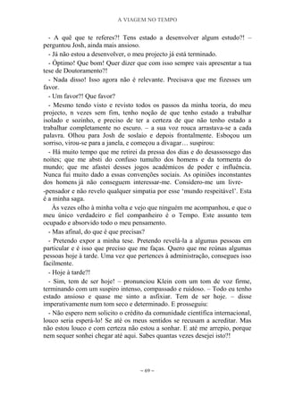 A VIAGEM NO TEMPO
~ 69 ~
- A quê que te referes?! Tens estado a desenvolver algum estudo?! –
perguntou Josh, ainda mais ansioso.
- Já não estou a desenvolver, o meu projecto já está terminado.
- Óptimo! Que bom! Quer dizer que com isso sempre vais apresentar a tua
tese de Doutoramento?!
- Nada disso! Isso agora não é relevante. Precisava que me fizesses um
favor.
- Um favor?! Que favor?
- Mesmo tendo visto e revisto todos os passos da minha teoria, do meu
projecto, n vezes sem fim, tenho noção de que tenho estado a trabalhar
isolado e sozinho, e preciso de ter a certeza de que não tenho estado a
trabalhar completamente no escuro. – a sua voz rouca arrastava-se a cada
palavra. Olhou para Josh de soslaio e depois frontalmente. Esboçou um
sorriso, virou-se para a janela, e começou a divagar… suspirou:
- Há muito tempo que me retirei da pressa dos dias e do desassossego das
noites; que me absti do confuso tumulto dos homens e da tormenta do
mundo; que me afastei desses jogos académicos de poder e influência.
Nunca fui muito dado a essas convenções sociais. As opiniões inconstantes
dos homens já não conseguem interessar-me. Considero-me um livre-
-pensador e não revelo qualquer simpatia por esse „mundo respeitável‟. Esta
é a minha saga.
Às vezes olho à minha volta e vejo que ninguém me acompanhou, e que o
meu único verdadeiro e fiel companheiro é o Tempo. Este assunto tem
ocupado e absorvido todo o meu pensamento.
- Mas afinal, do que é que precisas?
- Pretendo expor a minha tese. Pretendo revelá-la a algumas pessoas em
particular e é isso que preciso que me faças. Quero que me reúnas algumas
pessoas hoje à tarde. Uma vez que pertences à administração, consegues isso
facilmente.
- Hoje à tarde?!
- Sim, tem de ser hoje! – pronunciou Klein com um tom de voz firme,
terminando com um suspiro intenso, compassado e ruidoso. – Todo eu tenho
estado ansioso e quase me sinto a asfixiar. Tem de ser hoje. – disse
imperativamente num tom seco e determinado. E prosseguiu:
- Não espero nem solicito o crédito da comunidade científica internacional,
louco seria esperá-lo! Se até os meus sentidos se recusam a acreditar. Mas
não estou louco e com certeza não estou a sonhar. E até me arrepio, porque
nem sequer sonhei chegar até aqui. Sabes quantas vezes desejei isto?!
 