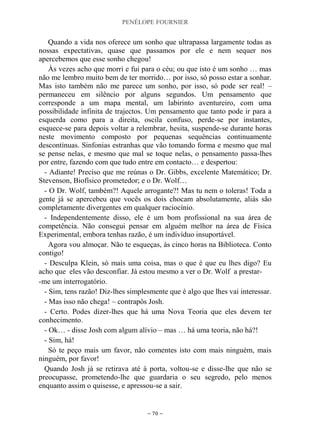PENÉLOPE FOURNIER
~ 70 ~
Quando a vida nos oferece um sonho que ultrapassa largamente todas as
nossas expectativas, quase que passamos por ele e nem sequer nos
apercebemos que esse sonho chegou!
Às vezes acho que morri e fui para o céu; ou que isto é um sonho … mas
não me lembro muito bem de ter morrido… por isso, só posso estar a sonhar.
Mas isto também não me parece um sonho, por isso, só pode ser real! –
permaneceu em silêncio por alguns segundos. Um pensamento que
corresponde a um mapa mental, um labirinto aventureiro, com uma
possibilidade infinita de trajectos. Um pensamento que tanto pode ir para a
esquerda como para a direita, oscila confuso, perde-se por instantes,
esquece-se para depois voltar a relembrar, hesita, suspende-se durante horas
neste movimento composto por pequenas sequências continuamente
descontínuas. Sinfonias estranhas que vão tomando forma e mesmo que mal
se pense nelas, e mesmo que mal se toque nelas, o pensamento passa-lhes
por entre, fazendo com que tudo entre em contacto… e despertou:
- Adiante! Preciso que me reúnas o Dr. Gibbs, excelente Matemático; Dr.
Stevenson, Biofísico prometedor; e o Dr. Wolf…
- O Dr. Wolf, também?! Aquele arrogante?! Mas tu nem o toleras! Toda a
gente já se apercebeu que vocês os dois chocam absolutamente, aliás são
completamente divergentes em qualquer raciocínio.
- Independentemente disso, ele é um bom profissional na sua área de
competência. Não consegui pensar em alguém melhor na área de Física
Experimental, embora tenhas razão, é um indivíduo insuportável.
Agora vou almoçar. Não te esqueças, às cinco horas na Biblioteca. Conto
contigo!
- Desculpa Klein, só mais uma coisa, mas o que é que eu lhes digo? Eu
acho que eles vão desconfiar. Já estou mesmo a ver o Dr. Wolf a prestar-
-me um interrogatório.
- Sim, tens razão! Diz-lhes simplesmente que é algo que lhes vai interessar.
- Mas isso não chega! – contrapôs Josh.
- Certo. Podes dizer-lhes que há uma Nova Teoria que eles devem ter
conhecimento.
- Ok… - disse Josh com algum alívio – mas … há uma teoria, não há?!
- Sim, há!
Só te peço mais um favor, não comentes isto com mais ninguém, mais
ninguém, por favor!
Quando Josh já se retirava até à porta, voltou-se e disse-lhe que não se
preocupasse, prometendo-lhe que guardaria o seu segredo, pelo menos
enquanto assim o quisesse, e apressou-se a sair.
 