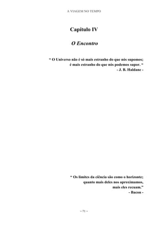 A VIAGEM NO TEMPO
~ 71 ~
Capítulo IV
O Encontro
“ O Universo não é só mais estranho do que nós supomos;
é mais estranho do que nós podemos supor. “
- J. B. Haldane -
“ Os limites da ciência são como o horizonte;
quanto mais deles nos aproximamos,
mais eles recuam.”
- Bacon -
 