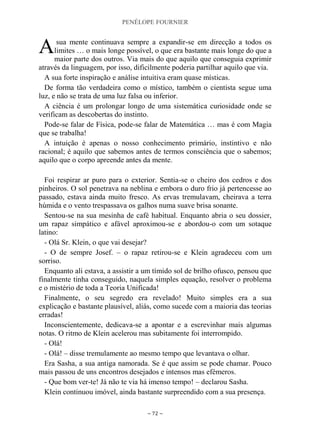 PENÉLOPE FOURNIER
~ 72 ~
sua mente continuava sempre a expandir-se em direcção a todos os
limites … o mais longe possível, o que era bastante mais longe do que a
maior parte dos outros. Via mais do que aquilo que conseguia exprimir
através da linguagem, por isso, dificilmente poderia partilhar aquilo que via.
A sua forte inspiração e análise intuitiva eram quase místicas.
De forma tão verdadeira como o místico, também o cientista segue uma
luz, e não se trata de uma luz falsa ou inferior.
A ciência é um prolongar longo de uma sistemática curiosidade onde se
verificam as descobertas do instinto.
Pode-se falar de Física, pode-se falar de Matemática … mas é com Magia
que se trabalha!
A intuição é apenas o nosso conhecimento primário, instintivo e não
racional; é aquilo que sabemos antes de termos consciência que o sabemos;
aquilo que o corpo apreende antes da mente.
Foi respirar ar puro para o exterior. Sentia-se o cheiro dos cedros e dos
pinheiros. O sol penetrava na neblina e embora o duro frio já pertencesse ao
passado, estava ainda muito fresco. As ervas tremulavam, cheirava a terra
húmida e o vento trespassava os galhos numa suave brisa sonante.
Sentou-se na sua mesinha de café habitual. Enquanto abria o seu dossier,
um rapaz simpático e afável aproximou-se e abordou-o com um sotaque
latino:
- Olá Sr. Klein, o que vai desejar?
- O de sempre Josef. – o rapaz retirou-se e Klein agradeceu com um
sorriso.
Enquanto ali estava, a assistir a um tímido sol de brilho ofusco, pensou que
finalmente tinha conseguido, naquela simples equação, resolver o problema
e o mistério de toda a Teoria Unificada!
Finalmente, o seu segredo era revelado! Muito simples era a sua
explicação e bastante plausível, aliás, como sucede com a maioria das teorias
erradas!
Inconscientemente, dedicava-se a apontar e a escrevinhar mais algumas
notas. O ritmo de Klein acelerou mas subitamente foi interrompido.
- Olá!
- Olá! – disse tremulamente ao mesmo tempo que levantava o olhar.
Era Sasha, a sua antiga namorada. Se é que assim se pode chamar. Pouco
mais passou de uns encontros desejados e intensos mas efémeros.
- Que bom ver-te! Já não te via há imenso tempo! – declarou Sasha.
Klein continuou imóvel, ainda bastante surpreendido com a sua presença.
A
 
