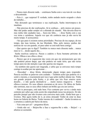 A VIAGEM NO TEMPO
~ 73 ~
- Nunca mais disseste nada. – continuou Sasha com o seu tom de voz doce
e descontraído.
- Pois é… que surpresa! É verdade, tenho andado muito ocupado e cheio
de trabalho…
Não deixando que terminasse a sua explicação, Sasha interrompeu-o de
imediato.
- Não precisas de dar explicações. Já te conheço… pelo menos um pouco.
Mas não podes andar sempre só e afastado do mundo. Não deveria dizer-te
mas tenho tido saudades tuas… fazes-me falta… - disse Sasha com a sua
voz terna e carinhosa. Aquela voz que ele conhecia mas já não ouvia há
muito tempo. E acrescentou:
- Sei que para ti existem outras prioridades. Precisas do teu espaço, do teu
tempo, das tuas teorias, da tua liberdade. Mas, pelo menos, podias dar
notícias de vez em quando, só para saber se está tudo bem contigo.
- Que queres que te diga?! Também tu nunca mais disseste nada… nunca
mais te vi… desde aquele dia…
Sasha resolveu sentar-se. Puxou a cadeira e ficou bastante próximo de
Klein. Olhou-o nos olhos e disse:
- Parece que já te esqueceste das vezes em que me pronunciaste que isto
não poderia passar daqui, que não poderia ser nada sério, que não terias
tempo para me dar atenção e que não querias me magoar.
Eu também não queria sair magoada, e sabia que se estivesse mais tempo
contigo ia acabar por me apaixonar…
- Desculpa! – disse Klein, demorando algum tempo para responder.
Parecia escolher as palavras com cuidado. - Também achei que poderia vir a
sentir o mesmo, e exactamente por isso é que achei melhor afastar-me. Tinha
um grande projecto pela frente, e já sabia que iria ficar emerso neste
desafio… e não queria desiludir-te … muito menos magoar-te. – Klein
olhou-a receoso. Os seus olhares cruzaram-se de novo. Os lábios de Sasha
não sorriram, mas os seus olhos tinham um brilho que era um sorriso.
- Não te preocupes, está tudo bem. Fico contente por ver-te e ainda mais
contente por saber que estás assim tão empenhado nesse teu projecto. Só não
percebo porquê que não tivemos esta conversa mais cedo. Ainda bem que a
tivemos. Mas agora tenho de ir, já estou atrasada! Tenho de estar às duas
horas na Galeria de Baixa. Tenho mesmo de ir andando! - Sasha levantou-se
e arrumou a cadeira por baixo da mesa.
- Vais estar por cá? – perguntou Klein.
- Ainda não sei. – Beijou-lhe a face e segurou-lhe a mão. – Beijos! – e
afastou-se acenando.
 