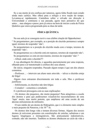 PENÉLOPE FOURNIER
~ 74 ~
Se a sua mente já era confusa por natureza, agora tinha ficado num estado
ainda mais caótico. Mas olhou para o relógio e teve noção do tempo.
Levantou-se rapidamente. Caminhou sobre o relvado em direcção à
Universidade e continuou a sua passada, agora mais pensativo do que
antes… mas alargou o passo, pois já estava na hora de iniciar a aula de Física
Quântica que estava programada para as duas da tarde.
FFÍÍSSIICCAA QQUUÂÂNNTTIICCAA
Na sua aula já se conseguia ouvir a sua célebre citação de Oppenheimer:
“ Se perguntarmos, por exemplo, se a posição do electrão permanece sempre
igual, teremos de responder „não‟;
Se perguntarmos se a posição do electrão muda com o tempo, teremos de
responder „não‟;
Se perguntarmos se o electrão está em repouso, teremos de responder não‟;
Se perguntarmos se está em movimento, teremos de responder „não‟.”
- Afinal, onde está o electrão?!!
A sua abordagem foi directa, e aguardou pacientemente por uma resposta,
olhando para o ar transtornado e confuso dos seus alunos.
De início, ninguém respondeu. Passado algum tempo é que um dos alunos
comentou:
- Professor… - interveio um aluno mais atrevido. – talvez o electrão esteja
de folga!
Alguns risos entoaram discretamente em toda a sala. Mas o professor
justificou:
- Infelizmente, os electrões não têm folgas.
- Coitados! – comentou o estudante.
E o professor prosseguiu com as suas explicações:
- Os átomos são pequenos, são muito pequenos! Para atingirmos a escala
dos átomos e para que pudéssemos visualizá-los necessitaríamos de uma
„lupa‟ muito, mas muito potente, que ampliasse até uma escala de um
décimo milionésimo de milímetro.
O raio médio de um átomo de Hidrogénio, que é o elemento mais simples
e mais pequeno da Natureza, é de 10-10
m.
Os átomos têm longa vida e tomam diversas formas. Alguns dos nossos
átomos já estiveram presentes em constituições de estrelas, nebulosas e em
lugares longínquos e inimagináveis. São praticamente indestrutíveis,
contudo, não são imortais. Também os átomos obedecem ao ciclo da vida e
 